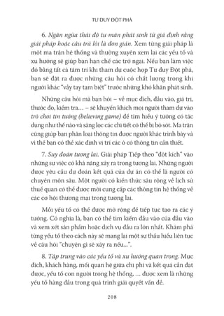 Tư duy ĐộT phá
208
6. Ngăn ngừa thái độ tự mãn phát sinh từ giả định rằng
giải pháp hoặc câu trả lời là đơn giản. Xem từng giải pháp là
một ma trận hệ thống và thường xuyên xem lại các yếu tố và
xu hướng sẽ giúp bạn hạn chế các trở ngại. Nếu bạn làm việc
đó bằng tất cả tâm trí khi tham dự cuộc họp Tư duy Đột phá,
bạn sẽ đặt ra được những câu hỏi có chất lượng trong khi
người khác “vẫy tay tạm biệt” trước những khó khăn phát sinh.
Những câu hỏi mà bạn hỏi – về mục đích, đầu vào, giá trị,
thước đo, kiểm tra… – sẽ khuyến khích mọi người tham dự vào
trò chơi tin tưởng (believing game) để tìm hiểu ý tưởng có tác
dụng như thế nào và sàng lọc các chi tiết có thể bị bỏ sót. Ma trận
cũng giúp bạn phân loại thông tin được người khác trình bày và
vì thế bạn có thể xác định vị trí các ô có thông tin cần thiết.
7. Suy đoán tương lai. Giải pháp Tiếp theo “đột kích” vào
những sự việc có khả năng xảy ra trong tương lai. Những người
được yêu cầu dự đoán kết quả của dự án có thể là người có
chuyên môn sâu. Một người có kiến thức sâu rộng về lịch sử
thuế quan có thể được mời cung cấp các thông tin hệ thống về
các cơ hội thương mại trong tương lai.
Mỗi yếu tố có thể được mở rộng để tiếp tục tạo ra các ý
tưởng. Có nghĩa là, bạn có thể tìm kiếm đầu vào của đầu vào
và xem xét sản phẩm hoặc dịch vụ đầu ra lớn nhất. Khám phá
từng yếu tố theo cách này sẽ mang lại một sự thấu hiểu liên tục
về câu hỏi “chuyện gì sẽ xảy ra nếu...”.
8. Tập trung vào các yếu tố và xu hướng quan trọng. Mục
đích, khách hàng, mối quan hệ giữa chi phí và kết quả cần đạt
được, yếu tố con người trong hệ thống, … được xem là những
yếu tố hàng đầu trong quá trình giải quyết vấn đề.
 