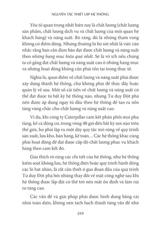 nguyên Tắc ThiếT lập hệ Thống
209
Yếu tố quan trọng nhất hiện nay là chất lượng (chất lượng
sản phẩm, chất lượng dịch vụ và chất lượng của mối quan hệ
khách hàng) và năng suất. Rõ ràng, đó là những tham vọng
không có điểm dừng. Nhưng thường bị bỏ sót nhất là việc cân
nhắc rằng bạn cần đảm bảo đạt được chất lượng và năng suất
theo những hạng mục hiệu quả nhất. Sẽ là vô ích nếu chúng
ta cố gắng đạt chất lượng và năng suất cao ở những hạng mục
và những hoạt động không cần phải tồn tại trong thực tế.
Nghĩa là, quan điểm về chất lượng và năng suất phải được
xây dựng thành hệ thống, chứ không phải để thúc đẩy hoặc
quản lý về sau. Một số cải tiến về chất lượng và năng suất có
thể đạt được từ bất kỳ hệ thống nào, nhưng Tư duy Đột phá
nên được áp dụng ngay từ đầu theo hệ thống để tạo ra nền
tảng vững chắc cho chất lượng và năng suất cao.
Ví dụ, khi công ty Caterpillar cam kết phân phối mọi phụ
tùng, kể cả động cơ, trong vòng 48 giờ đến bất kỳ nơi nào trên
thế giới, họ phải lập ra một dãy quy tắc mở rộng về quy trình
sản xuất, lưu kho, bán hàng, kế toán… Các hệ thống khác cũng
phải hoạt động để đạt được cấp độ chất lượng phục vụ khách
hàng theo cam kết đó.
Giải thích rõ ràng các chi tiết của hệ thống, như hệ thống
kiểm soát không lưu, hệ thống điện hoặc quy trình hành động
các lò hạt nhân, là rất cần thiết ở giai đoạn đầu của quá trình
Tư duy Đột phá bởi những thay đổi về mặt công nghệ sau khi
hệ thống được lắp đặt có thể trở nên mất ổn định và làm rủi
ro tăng cao.
Các vấn đề và giải pháp phải được hình dung bằng cái
nhìn toàn diện, không nên tách bạch thành từng vấn đề nhỏ
 