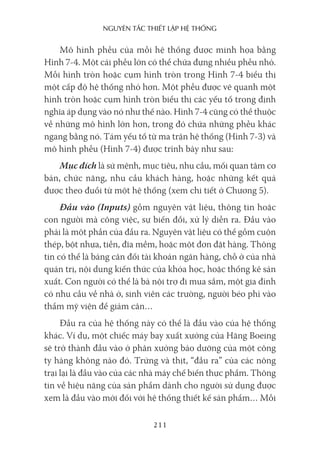 nguyên Tắc ThiếT lập hệ Thống
211
Mô hình phễu của mỗi hệ thống được minh họa bằng
Hình 7-4. Một cái phễu lớn có thể chứa đựng nhiều phễu nhỏ.
Mỗi hình tròn hoặc cụm hình tròn trong Hình 7-4 biểu thị
một cấp độ hệ thống nhỏ hơn. Một phễu được vẽ quanh một
hình tròn hoặc cụm hình tròn biểu thị các yếu tố trong định
nghĩa áp dụng vào nó như thế nào. Hình 7-4 cũng có thể thuộc
về những mô hình lớn hơn, trong đó chứa những phễu khác
ngang bằng nó. Tám yếu tố từ ma trận hệ thống (Hình 7-3) và
mô hình phễu (Hình 7-4) được trình bày như sau:
Mục đích là sứ mệnh, mục tiêu, nhu cầu, mối quan tâm cơ
bản, chức năng, nhu cầu khách hàng, hoặc những kết quả
được theo đuổi từ một hệ thống (xem chi tiết ở Chương 5).
Đầu vào (Inputs) gồm nguyên vật liệu, thông tin hoặc
con người mà công việc, sự biến đổi, xử lý diễn ra. Đầu vào
phải là một phần của đầu ra. Nguyên vật liệu có thể gồm cuộn
thép, bột nhựa, tiền, đĩa mềm, hoặc một đơn đặt hàng. Thông
tin có thể là bảng cân đối tài khoản ngân hàng, chỗ ở của nhà
quản trị, nội dung kiến thức của khóa học, hoặc thống kê sản
xuất. Con người có thể là bà nội trợ đi mua sắm, một gia đình
có nhu cầu về nhà ở, sinh viên các trường, người béo phì vào
thẩm mỹ viện để giảm cân…
Đầu ra của hệ thống này có thể là đầu vào của hệ thống
khác. Ví dụ, một chiếc máy bay xuất xưởng của Hãng Boeing
sẽ trở thành đầu vào ở phân xưởng bảo dưỡng của một công
ty hàng không nào đó. Trứng và thịt, “đầu ra” của các nông
trại lại là đầu vào của các nhà máy chế biến thực phẩm. Thông
tin về hiệu năng của sản phẩm dành cho người sử dụng được
xem là đầu vào mới đối với hệ thống thiết kế sản phẩm… Mỗi
 