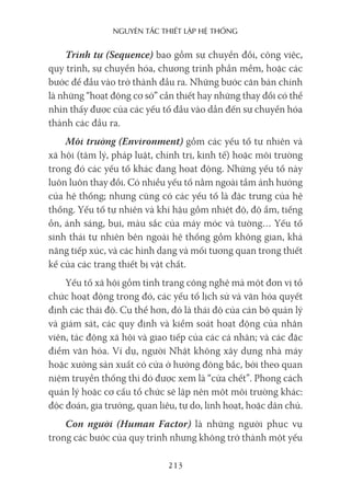 nguyên Tắc ThiếT lập hệ Thống
213
Trình tự (Sequence) bao gồm sự chuyển đổi, công việc,
quy trình, sự chuyển hóa, chương trình phần mềm, hoặc các
bước để đầu vào trở thành đầu ra. Những bước căn bản chính
là những “hoạt động cơ sở” cần thiết hay những thay đổi có thể
nhìn thấy được của các yếu tố đầu vào dẫn đến sự chuyển hóa
thành các đầu ra.
Môi trường (Environment) gồm các yếu tố tự nhiên và
xã hội (tâm lý, pháp luật, chính trị, kinh tế) hoặc môi trường
trong đó các yếu tố khác đang hoạt động. Những yếu tố này
luôn luôn thay đổi. Có nhiều yếu tố nằm ngoài tầm ảnh hưởng
của hệ thống; nhưng cũng có các yếu tố là đặc trưng của hệ
thống. Yếu tố tự nhiên và khí hậu gồm nhiệt độ, độ ẩm, tiếng
ồn, ánh sáng, bụi, màu sắc của máy móc và tường… Yếu tố
sinh thái tự nhiên bên ngoài hệ thống gồm không gian, khả
năng tiếp xúc, và các hình dạng và mối tương quan trong thiết
kế của các trang thiết bị vật chất.
Yếu tố xã hội gồm tình trạng công nghệ mà một đơn vị tổ
chức hoạt động trong đó, các yếu tố lịch sử và văn hóa quyết
định các thái độ. Cụ thể hơn, đó là thái độ của cán bộ quản lý
và giám sát, các quy định và kiểm soát hoạt động của nhân
viên, tác động xã hội và giao tiếp của các cá nhân; và các đặc
điểm văn hóa. Ví dụ, người Nhật không xây dựng nhà máy
hoặc xưởng sản xuất có cửa ở hướng đông bắc, bởi theo quan
niệm truyền thống thì đó được xem là “cửa chết”. Phong cách
quản lý hoặc cơ cấu tổ chức sẽ lập nên một môi trường khác:
độc đoán, gia trưởng, quan liêu, tự do, linh hoạt, hoặc dân chủ.
Con người (Human Factor) là những người phục vụ
trong các bước của quy trình nhưng không trở thành một yếu
 