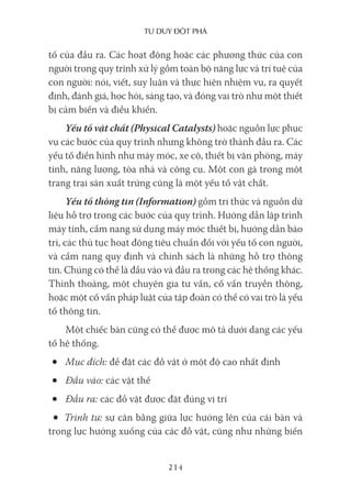 Tư duy ĐộT phá
214
tố của đầu ra. Các hoạt động hoặc các phương thức của con
người trong quy trình xử lý gồm toàn bộ năng lực và trí tuệ của
con người: nói, viết, suy luận và thực hiện nhiệm vụ, ra quyết
định, đánh giá, học hỏi, sáng tạo, và đóng vai trò như một thiết
bị cảm biến và điều khiển.
Yếu tố vật chất (Physical Catalysts) hoặc nguồn lực phục
vụ các bước của quy trình nhưng không trở thành đầu ra. Các
yếu tố điển hình như máy móc, xe cộ, thiết bị văn phòng, máy
tính, năng lượng, tòa nhà và công cụ. Một con gà trong một
trang trại sản xuất trứng cũng là một yếu tố vật chất.
Yếu tố thông tin (Information) gồm tri thức và nguồn dữ
liệu hỗ trợ trong các bước của quy trình. Hướng dẫn lập trình
máy tính, cẩm nang sử dụng máy móc thiết bị, hướng dẫn bảo
trì, các thủ tục hoạt động tiêu chuẩn đối với yếu tố con người,
và cẩm nang quy định và chính sách là những hỗ trợ thông
tin. Chúng có thể là đầu vào và đầu ra trong các hệ thống khác.
Thỉnh thoảng, một chuyên gia tư vấn, cố vấn truyền thông,
hoặc một cố vấn pháp luật của tập đoàn có thể có vai trò là yếu
tố thông tin.
Một chiếc bàn cũng có thể được mô tả dưới dạng các yếu
tố hệ thống.
• Mục đích: để đặt các đồ vật ở một độ cao nhất định
• Đầu vào: các vật thể
• Đầu ra: các đồ vật được đặt đúng vị trí
• Trình tự: sự cân bằng giữa lực hướng lên của cái bàn và
trọng lực hướng xuống của các đồ vật, cũng như những biến
 