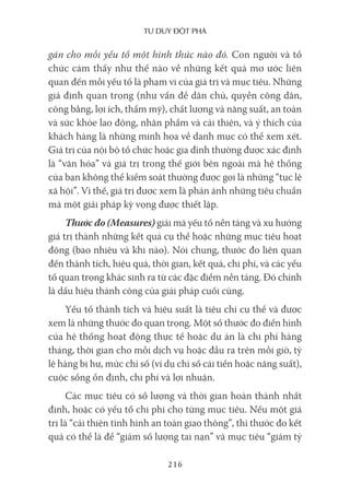 Tư duy ĐộT phá
216
gán cho mỗi yếu tố một hình thức nào đó. Con người và tổ
chức cảm thấy như thế nào về những kết quả mơ ước liên
quan đến mỗi yếu tố là phạm vi của giá trị và mục tiêu. Những
giả định quan trọng (như vấn đề dân chủ, quyền công dân,
công bằng, lợi ích, thẩm mỹ), chất lượng và năng suất, an toàn
và sức khỏe lao động, nhân phẩm và cải thiện, và ý thích của
khách hàng là những minh họa về danh mục có thể xem xét.
Giá trị của nội bộ tổ chức hoặc gia đình thường được xác định
là “văn hóa” và giá trị trong thế giới bên ngoài mà hệ thống
của bạn không thể kiểm soát thường được gọi là những “tục lệ
xã hội”. Vì thế, giá trị được xem là phản ánh những tiêu chuẩn
mà một giải pháp kỳ vọng được thiết lập.
Thước đo (Measures) giải mã yếu tố nền tảng và xu hướng
giá trị thành những kết quả cụ thể hoặc những mục tiêu hoạt
động (bao nhiêu và khi nào). Nói chung, thước đo liên quan
đến thành tích, hiệu quả, thời gian, kết quả, chi phí, và các yếu
tố quan trọng khác sinh ra từ các đặc điểm nền tảng. Đó chính
là dấu hiệu thành công của giải pháp cuối cùng.
Yếu tố thành tích và hiệu suất là tiêu chí cụ thể và được
xem là những thước đo quan trọng. Một số thước đo điển hình
của hệ thống hoạt động thực tế hoặc dự án là chi phí hàng
tháng, thời gian cho mỗi dịch vụ hoặc đầu ra trên mỗi giờ, tỷ
lệ hàng bị hư, mức chỉ số (ví dụ chỉ số cải tiến hoặc năng suất),
cuộc sống ổn định, chi phí và lợi nhuận.
Các mục tiêu có số lượng và thời gian hoàn thành nhất
định, hoặc có yếu tố chi phí cho từng mục tiêu. Nếu một giá
trị là “cải thiện tình hình an toàn giao thông”, thì thước đo kết
quả có thể là để “giảm số lượng tai nạn” và mục tiêu “giảm tỷ
 