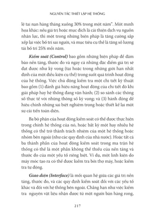 nguyên Tắc ThiếT lập hệ Thống
217
lệ tai nạn hàng tháng xuống 30% trong một năm”. Một minh
họa khác: nếu giá trị hoặc mục đích là cải thiện dịch vụ nguồn
nhân lực, thì một trong những biện pháp là tăng cường sắp
xếp lại việc bố trí sai người, và mục tiêu cụ thể là tăng số lượng
tái bố trí 25% mỗi năm.
Kiểm soát (Control) bao gồm những biện pháp để đảm
bảo nền tảng, thước đo và ngay cả những đặc điểm giá trị sẽ
đạt được như kỳ vọng (tại hoặc trong những giới hạn nhất
định của một điều kiện cụ thể) trong suốt quá trình hoạt động
của hệ thống. Việc chủ động kiểm tra một chi tiết kỹ thuật
bao gồm (1) đánh giá hiệu năng hoạt động của chi tiết đó khi
giải pháp hay hệ thống đang vận hành; (2) so sánh các thông
số thực tế với những thông số kỳ vọng; và (3) hành động để
hiệu chỉnh những sai biệt nghiêm trọng hoặc thiết kế lại một
sự cải tiến toàn diện.
Ba bộ phận của hoạt động kiểm soát có thể được thực hiện
trong chính hệ thống của nó, hoặc bất kỳ một hay nhiều hệ
thống có thể trở thành trách nhiệm của một hệ thống hoặc
nhóm bên ngoài (như các quy định của nhà nước). Hoặc tất cả
ba thành phần của hoạt động kiểm soát trong ma trận hệ
thống có thể là một phần không thể thiếu của nền tảng và
thước đo của một yếu tố riêng biệt. Ví dụ, một linh kiện do
máy móc tạo ra có thể được kiểm tra bởi thợ máy, hoặc kiểm
tra tự động.
Giao diện (Interface) là mối quan hệ giữa các giá trị nền
tảng, thước đo, và các quy định kiểm soát đối với các yếu tố
khác và đối với hệ thống bên ngoài. Chẳng hạn như việc kiểm
tra nguyên vật liệu nhận được từ một người bán hàng rong,
 