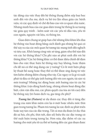Tư duy ĐộT phá
218
tác động của việc thay đổi hệ thống thang điểm xếp loại học
sinh đối với cha mẹ, dịch vụ hỗ trợ lẫn nhau giữa các bệnh
viện, và các quy định về chế độ báo cáo với cơ quan nhà nước.
Những minh họa của các giao diện trong hệ thống là sự tương
tác giữa quy trình - kiểm soát với các yếu tố đầu vào, yếu tố
con người, nguyên vật liệu, và thông tin.
Giao diện chung sẽ giúp hạn chế những khó khăn khi đưa
hệ thống vào hoạt động bằng cách đánh giá những hệ quả có
thể xảy ra của các mối quan hệ tương tác mang tính đối nghịch
và tiêu cực. Khối lượng công việc sẽ tăng, giảm như thế nào đối
với các hệ thống khác? Chi phí nào sẽ phát sinh đối với hệ
thống khác? Các hệ thống khác có thể được điều chỉnh để đảm
bảo cho việc thực hiện hệ thống này hay không, hoặc thậm
chí để nó có thể ứng dụng các ý tưởng? Có lẽ một biện pháp
kỹ thuật bổ sung hoặc thay thế có thể được ứng dụng từ việc
tìm kiếm những điểm chung như vậy. Các nguy cơ là gì và xuất
phát từ đâu có thể gây ảnh hưởng đối với con người, tài sản và
môi trường? Những tác động hoặc ảnh hưởng nào từ các hệ
thống khác (vận động hành lang, những nhóm hoạt động đặc
biệt, cấm vận dầu mỏ, các phán quyết của tòa án tối cao) đến
hệ thống này (trì hoãn dịch vụ, gia tăng chi phí)?
Tương lai (Future) sẽ dự đoán các thay đổi ở từng đặc
trưng của năm khái niệm còn lại ở một hoặc nhiều mốc thời
gian trong tương lai. Phạm trù tương lai xác định sự phát triển
hoặc suy tàn của các đặc trưng. Tất cả mọi dự đoán (ví dụ: thái
độ xã hội, chi phí, thời tiết, dân số) biểu thị các đặc trưng có
thể xuất hiện trong tương lai. Hơn nữa, đặc điểm về các xu
hướng cho một yếu tố cụ thể sẽ hướng đến các giai đoạn được
 