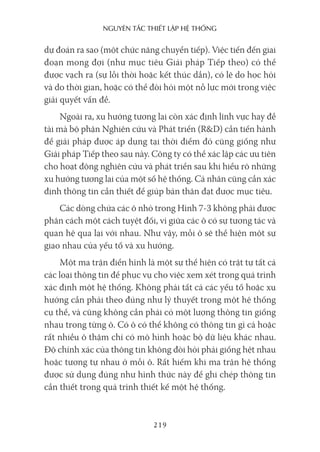 nguyên Tắc ThiếT lập hệ Thống
219
dự đoán ra sao (một chức năng chuyển tiếp). Việc tiến đến giai
đoạn mong đợi (như mục tiêu Giải pháp Tiếp theo) có thể
được vạch ra (sự lỗi thời hoặc kết thúc dần), có lẽ do học hỏi
và do thời gian, hoặc có thể đòi hỏi một nỗ lực mới trong việc
giải quyết vấn đề.
Ngoài ra, xu hướng tương lai còn xác định lĩnh vực hay đề
tài mà bộ phận Nghiên cứu và Phát triển (R&D) cần tiến hành
để giải pháp được áp dụng tại thời điểm đó cũng giống như
Giải pháp Tiếp theo sau này. Công ty có thể xác lập các ưu tiên
cho hoạt động nghiên cứu và phát triển sau khi hiểu rõ những
xu hướng tương lai của một số hệ thống. Cá nhân cũng cần xác
định thông tin cần thiết để giúp bản thân đạt được mục tiêu.
Các dòng chứa các ô nhỏ trong Hình 7-3 không phải được
phân cách một cách tuyệt đối, vì giữa các ô có sự tương tác và
quan hệ qua lại với nhau. Như vậy, mỗi ô sẽ thể hiện một sự
giao nhau của yếu tố và xu hướng.
Một ma trận điển hình là một sự thể hiện có trật tự tất cả
các loại thông tin để phục vụ cho việc xem xét trong quá trình
xác định một hệ thống. Không phải tất cả các yếu tố hoặc xu
hướng cần phải theo đúng như lý thuyết trong một hệ thống
cụ thể, và cũng không cần phải có một lượng thông tin giống
nhau trong từng ô. Có ô có thể không có thông tin gì cả hoặc
rất nhiều ô thậm chí có mô hình hoặc bộ dữ liệu khác nhau.
Độ chính xác của thông tin không đòi hỏi phải giống hệt nhau
hoặc tương tự nhau ở mỗi ô. Rất hiếm khi ma trận hệ thống
được sử dụng đúng như hình thức này để ghi chép thông tin
cần thiết trong quá trình thiết kế một hệ thống.
 