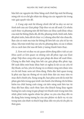 nguyên Tắc ThiếT lập hệ Thống
221
hầu hết các nguyên tắc khác bằng cách thiết lập một bộ khung
nòng cốt và cơ chế ghi nhận tác động của các nguyên tắc trong
việc giải quyết vấn đề.
1. Cung cấp một bộ khung chỉnh thể để tư duy và mô tả
hình ảnh của các Giải pháp Tiếp theo và các đề xuất. Có nhiều
cách thức và phương tiện để thể hiện các khía cạnh khác nhau
của một hệ thống (biểu đồ, đồ thị, phương trình, hình ảnh, biểu
đồ phát triển, biểu đồ tổ chức v.v.) nhưng như thế vẫn chưa đủ.
Bạn cần có một ma trận hệ thống để liên kết các yếu tố lại với
nhau. Ma trận trình bày các yếu tố, phương diện, và các ô nhằm
chỉ ra cách làm thế nào để biến ý tưởng thành hiện thực.
2. Xem xét và đưa ra các quan điểm đúng đắn ở tất cả các
khía cạnh có liên quan và những vấn đề phức tạp của Giải
pháp Tiếp theo cũng như các giải pháp đã được đề xuất khác.
Chúng ta đều biết rằng hầu hết các giải pháp đều phức tạp.
Đề xuất điều mới hoặc khác biệt có nghĩa là tất cả các yếu tố
(kỹ thuật, xã hội, yếu tố chung và cá nhân) cũng nên được nêu
rõ chi tiết hoặc xem xét thỏa đáng. Điều đặc biệt quan trọng
là phải xác lập các thông số và cách thức đạt các mục tiêu và
mục đích chính yếu. Song song đó, bạn phải xem đó là một bộ
phận gắn liền trong quá trình vận hành chứ không chỉ là khâu
kiểm tra chất lượng cuối cùng; cải tiến năng suất liên tục từ
thay đổi ban đầu; cách thức làm cho khách hàng (hay người
hưởng lợi cuối cùng từ giải pháp) trở thành một trọng tâm lớn
nhất; phát triển nguồn nhân lực phục vụ yêu cầu thay đổi và
đa dạng hóa trong tương lai của sản phẩm và dịch vụ; và các
trọng tâm cần thiết và thích hợp khác đối với yếu tố chi phí và
thời gian.
 