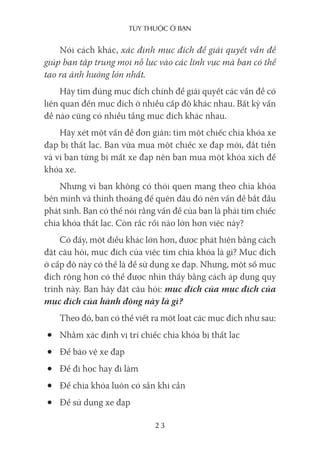 Tùy Thuộc ở bạn
23
Nói cách khác, xác định mục đích để giải quyết vấn đề
giúp bạn tập trung mọi nỗ lực vào các lĩnh vực mà bạn có thể
tạo ra ảnh hưởng lớn nhất.
Hãy tìm đúng mục đích chính để giải quyết các vấn đề có
liên quan đến mục đích ở nhiều cấp độ khác nhau. Bất kỳ vấn
đề nào cũng có nhiều tầng mục đích khác nhau.
Hãy xét một vấn đề đơn giản: tìm một chiếc chìa khóa xe
đạp bị thất lạc. Bạn vừa mua một chiếc xe đạp mới, đắt tiền
và vì bạn từng bị mất xe đạp nên bạn mua một khóa xích để
khóa xe.
Nhưng vì bạn không có thói quen mang theo chìa khóa
bên mình và thỉnh thoảng để quên đâu đó nên vấn đề bắt đầu
phát sinh. Bạn có thể nói rằng vấn đề của bạn là phải tìm chiếc
chìa khóa thất lạc. Còn rắc rối nào lớn hơn việc này?
Có đấy, một điều khác lớn hơn, được phát hiện bằng cách
đặt câu hỏi, mục đích của việc tìm chìa khóa là gì? Mục đích
ở cấp độ này có thể là để sử dụng xe đạp. Nhưng, một số mục
đích rộng hơn có thể được nhìn thấy bằng cách áp dụng quy
trình này. Bạn hãy đặt câu hỏi: mục đích của mục đích của
mục đích của hành động này là gì?
Theo đó, bạn có thể viết ra một loạt các mục đích như sau:
• Nhằm xác định vị trí chiếc chìa khóa bị thất lạc
• Để bảo vệ xe đạp
• Để đi học hay đi làm
• Để chìa khóa luôn có sẵn khi cần
• Để sử dụng xe đạp
 