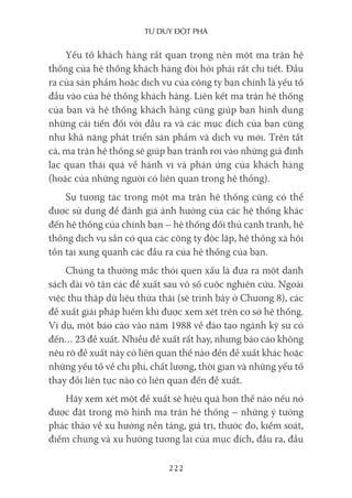 Tư duy ĐộT phá
222
Yếu tố khách hàng rất quan trọng nên một ma trận hệ
thống của hệ thống khách hàng đòi hỏi phải rất chi tiết. Đầu
ra của sản phẩm hoặc dịch vụ của công ty bạn chính là yếu tố
đầu vào của hệ thống khách hàng. Liên kết ma trận hệ thống
của bạn và hệ thống khách hàng cũng giúp bạn hình dung
những cải tiến đối với đầu ra và các mục đích của bạn cũng
như khả năng phát triển sản phẩm và dịch vụ mới. Trên tất
cả, ma trận hệ thống sẽ giúp bạn tránh rơi vào những giả định
lạc quan thái quá về hành vi và phản ứng của khách hàng
(hoặc của những người có liên quan trong hệ thống).
Sự tương tác trong một ma trận hệ thống cũng có thể
được sử dụng để đánh giá ảnh hưởng của các hệ thống khác
đến hệ thống của chính bạn – hệ thống đối thủ cạnh tranh, hệ
thống dịch vụ sẵn có qua các công ty độc lập, hệ thống xã hội
tồn tại xung quanh các đầu ra của hệ thống của bạn.
Chúng ta thường mắc thói quen xấu là đưa ra một danh
sách dài vô tận các đề xuất sau vô số cuộc nghiên cứu. Ngoài
việc thu thập dữ liệu thừa thãi (sẽ trình bày ở Chương 8), các
đề xuất giải pháp hiếm khi được xem xét trên cơ sở hệ thống.
Ví dụ, một báo cáo vào năm 1988 về đào tạo ngành kỹ sư có
đến… 23 đề xuất. Nhiều đề xuất rất hay, nhưng báo cáo không
nêu rõ đề xuất này có liên quan thế nào đến đề xuất khác hoặc
những yếu tố về chi phí, chất lượng, thời gian và những yếu tố
thay đổi liên tục nào có liên quan đến đề xuất.
Hãy xem xét một đề xuất sẽ hiệu quả hơn thế nào nếu nó
được đặt trong mô hình ma trận hệ thống – những ý tưởng
phác thảo về xu hướng nền tảng, giá trị, thước đo, kiểm soát,
điểm chung và xu hướng tương lai của mục đích, đầu ra, đầu
 