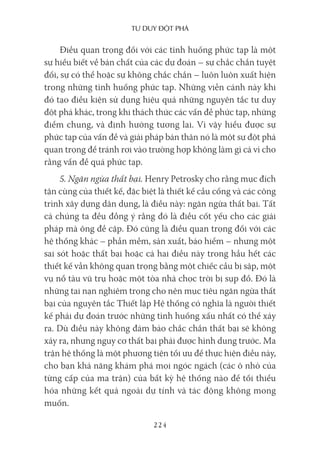 Tư duy ĐộT phá
224
Điều quan trọng đối với các tình huống phức tạp là một
sự hiểu biết về bản chất của các dự đoán – sự chắc chắn tuyệt
đối, sự có thể hoặc sự không chắc chắn – luôn luôn xuất hiện
trong những tình huống phức tạp. Những viễn cảnh này khi
đó tạo điều kiện sử dụng hiệu quả những nguyên tắc tư duy
đột phá khác, trong khi thách thức các vấn đề phức tạp, những
điểm chung, và định hướng tương lai. Vì vậy hiểu được sự
phức tạp của vấn đề và giải pháp bản thân nó là một sự đột phá
quan trọng để tránh rơi vào trường hợp không làm gì cả vì cho
rằng vấn đề quá phức tạp.
5. Ngăn ngừa thất bại. Henry Petrosky cho rằng mục đích
tận cùng của thiết kế, đặc biệt là thiết kế cầu cống và các công
trình xây dựng dân dụng, là điều này: ngăn ngừa thất bại. Tất
cả chúng ta đều đồng ý rằng đó là điều cốt yếu cho các giải
pháp mà ông đề cập. Đó cũng là điều quan trọng đối với các
hệ thống khác – phần mềm, sản xuất, bảo hiểm – nhưng một
sai sót hoặc thất bại hoặc cả hai điều này trong hầu hết các
thiết kế vẫn không quan trọng bằng một chiếc cầu bị sập, một
vụ nổ tàu vũ trụ hoặc một tòa nhà chọc trời bị sụp đổ. Đó là
những tai nạn nghiêm trọng cho nên mục tiêu ngăn ngừa thất
bại của nguyên tắc Thiết lập Hệ thống có nghĩa là người thiết
kế phải dự đoán trước những tình huống xấu nhất có thể xảy
ra. Dù điều này không đảm bảo chắc chắn thất bại sẽ không
xảy ra, nhưng nguy cơ thất bại phải được hình dung trước. Ma
trận hệ thống là một phương tiện tối ưu để thực hiện điều này,
cho bạn khả năng khám phá mọi ngóc ngách (các ô nhỏ của
từng cấp của ma trận) của bất kỳ hệ thống nào để tối thiểu
hóa những kết quả ngoài dự tính và tác động không mong
muốn.
 