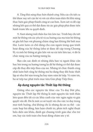 Tư duy ĐộT phá
226
8. Tăng khả năng thực hiện thành công. Nếu các chi tiết cụ
thể được suy xét cặn kẽ và với cái nhìn toàn diện thì khả năng
thực hiện giải pháp thành công sẽ cao hơn. Xem xét và đề cập
những kết quả có thể đạt được từ các giải pháp phải được tiến
hành trước khi ra quyết định.
9. Nuôi dưỡng tinh thần học hỏi liên tục. Trình bày chi tiết
một hệ thống với các yếu tố và xu hướng của ma trận hệ thống
sẽ gắn kết bạn với phương châm rằng bạn không thể biết mọi
thứ. Luôn luôn có chỗ đứng cho con người trong quá trình
hoạt động của hệ thống (như sẽ được đề cập trong Chương
9); và mỗi hệ thống sẽ gắn liền với sự cải tiến liên tục, vì đó là
chức năng của xu hướng tương lai.
Bạn cần xác định rõ những điều bạn và người khác cần
học hỏi trong xu hướng tương lai để hệ thống có thể đạt được
cấp độ thay đổi tiếp theo của nó. Những tổ chức thành công
nhất luôn biết rằng hệ thống mà họ đang thay đổi hoặc thiết
lập sẽ như thế nào trong ba hay năm năm kế tiếp. Và năm tới,
họ sẽ tiếp tục phát triển mục tiêu Giải pháp Tiếp theo.
Áp dụng nguyên tắc Thiết lập Hệ thống
Giống như các nguyên tắc khác của Tư duy Đột phá,
nguyên tắc Thiết lập Hệ thống là một nguyên tắc tinh thần
liên quan đến tất cả các khía cạnh của việc ngăn ngừa và giải
quyết vấn đề. Đó là một cơ sở tuyệt vời cho việc tư duy trong
mọi tình huống, chứ không chỉ là những dự án cụ thể - các
cuộc họp hội đồng, bàn luận chính trị, phân tích nghệ thuật
biểu diễn sân khấu, đánh giá chương trình giáo dục cho trẻ
em, hay các tính toán cho hoạt động chăm sóc y tế.
 