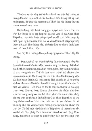 nguyên Tắc ThiếT lập hệ Thống
227
Thường xuyên duy trì hình ảnh về ma trận hệ thống sẽ
mang đến cho bạn một số câu hỏi toàn diện trong bất kỳ tình
huống nào. Bố cục của nguyên tắc Thiết lập Hệ thống thực ra
là một cơ chế tinh thần.
Dưới dạng một hoạt động giải quyết vấn đề cụ thể, ma
trận hệ thống là sự tập hợp tất cả các yếu tố của Giải pháp
Tiếp theo mục tiêu hoặc giải pháp được đề xuất. Nó cung cấp
một ngôn ngữ cho việc trao đổi về vấn đề hoặc Giải pháp Tiếp
theo, đề xuất (hệ thống như thế nào khi nó được thiết lập),
hoặc kế hoạch thực hiện.
Sau đây là 9 hướng dẫn áp dụng nguyên tắc Thiết lập Hệ
thống.
1- Đặt giả thiết ma trận hệ thống là một ma trận rỗng khi
bạn bắt đầu một dự án. Mặc dù có những đặc trưng nhất định
của hệ thống cuối cùng mà bạn hướng đến, hãy xem như chưa
có đặc trưng nào cả. Chỉ khi bạn hoàn thành trò chơi ô chữ,
bạn mới điền các đặc trưng vào ma trận cho đến khi công việc
của bạn hoàn thành. Có lẽ các mục đích của dự án và hệ thống
sẽ được đưa vào đầu tiên. Sau đó là các giá trị và thước đo của
một vài yếu tố. Tiếp theo có thể là một số thành tố của quy
trình hoặc đầu vào hoặc đầu ra, cho phép các nhóm nhỏ hơn
làm việc song song với các bộ phận khác của dự án. Sao chép
các ma trận có thể cần thiết để các Giải pháp Tiếp theo có thể
thay thế nhau được khai thác, mỗi ma trận với những chi tiết
bổ sung cho các yếu tố và xu hướng khác nhau của chính ma
trận đó. Có thể một vài Giải pháp Tiếp theo kế tiếp nhau sẽ bị
loại bỏ khi Giải pháp Tiếp theo mục tiêu được mở rộng. Cuối
cùng, giải pháp đề xuất sẽ được trình bày bởi một ma trận
 