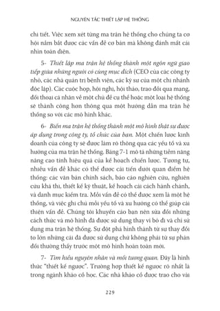 nguyên Tắc ThiếT lập hệ Thống
229
chi tiết. Việc xem xét từng ma trận hệ thống cho chúng ta cơ
hội nắm bắt được các vấn đề cơ bản mà không đánh mất cái
nhìn toàn diện.
5- Thiết lập ma trận hệ thống thành một ngôn ngữ giao
tiếp giữa những người có cùng mục đích (CEO của các công ty
nhỏ, các nhà quản trị bệnh viện, các kỹ sư của một chi nhánh
độc lập). Các cuộc họp, hội nghị, hội thảo, trao đổi qua mạng,
đối thoại cá nhân về một chủ đề cụ thể hoặc một loại hệ thống
sẽ thành công hơn thông qua một hướng dẫn ma trận hệ
thống so với các mô hình khác.
6- Biến ma trận hệ thống thành một mô hình thật sự được
áp dụng trong công ty, tổ chức của bạn. Một chiến lược kinh
doanh của công ty sẽ được làm rõ thông qua các yếu tố và xu
hướng của ma trận hệ thống. Bảng 7-1 mô tả những tiềm năng
nâng cao tính hiệu quả của kế hoạch chiến lược. Tương tự,
nhiều vấn đề khác có thể được cải tiến dưới quan điểm hệ
thống: các văn bản chính sách, báo cáo nghiên cứu, nghiên
cứu khả thi, thiết kế kỹ thuật, kế hoạch cải cách hành chánh,
và danh mục kiểm tra. Mỗi vấn đề có thể được xem là một hệ
thống, và việc ghi chú mỗi yếu tố và xu hướng có thể giúp cải
thiện vấn đề. Chúng tôi khuyến cáo bạn nên sửa đổi những
cách thức và mô hình đã được sử dụng thay vì bỏ đi và chỉ sử
dụng ma trận hệ thống. Sự đột phá hình thành từ sự thay đổi
to lớn những cái đã được sử dụng chứ không phải từ sự phản
đối thường thấy trước một mô hình hoàn toàn mới.
7- Tìm hiểu nguyên nhân và mối tương quan. Đây là hình
thức “thiết kế ngược”. Trường hợp thiết kế ngược rõ nhất là
trong ngành khảo cổ học. Các nhà khảo cổ được trao cho vài
 