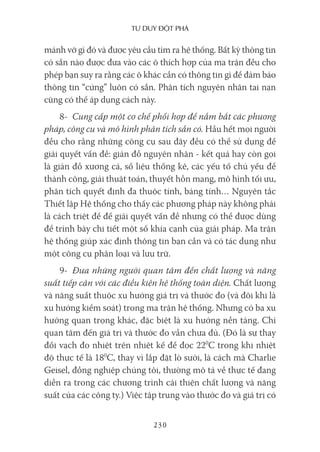 Tư duy ĐộT phá
230
mảnh vỡ gì đó và được yêu cầu tìm ra hệ thống. Bất kỳ thông tin
có sẵn nào được đưa vào các ô thích hợp của ma trận đều cho
phép bạn suy ra rằng các ô khác cần có thông tin gì để đảm bảo
thông tin “cứng” luôn có sẵn. Phân tích nguyên nhân tai nạn
cũng có thể áp dụng cách này.
8- Cung cấp một cơ chế phối hợp để nắm bắt các phương
pháp, công cụ và mô hình phân tích sẵn có. Hầu hết mọi người
đều cho rằng những công cụ sau đây đều có thể sử dụng để
giải quyết vấn đề: giản đồ nguyên nhân - kết quả hay còn gọi
là giản đồ xương cá, số liệu thống kê, các yếu tố chủ yếu để
thành công, giải thuật toán, thuyết hỗn mang, mô hình tối ưu,
phân tích quyết định đa thuộc tính, bảng tính… Nguyên tắc
Thiết lập Hệ thống cho thấy các phương pháp này không phải
là cách triệt để để giải quyết vấn đề nhưng có thể được dùng
để trình bày chi tiết một số khía cạnh của giải pháp. Ma trận
hệ thống giúp xác định thông tin bạn cần và có tác dụng như
một công cụ phân loại và lưu trữ.
9- Đưa những người quan tâm đến chất lượng và năng
suất tiếp cận với các điều kiện hệ thống toàn diện. Chất lượng
và năng suất thuộc xu hướng giá trị và thước đo (và đôi khi là
xu hướng kiểm soát) trong ma trận hệ thống. Nhưng có ba xu
hướng quan trọng khác, đặc biệt là xu hướng nền tảng. Chỉ
quan tâm đến giá trị và thước đo vẫn chưa đủ. (Đó là sự thay
đổi vạch đo nhiệt trên nhiệt kế để đọc 220
C trong khi nhiệt
độ thực tế là 180
C, thay vì lắp đặt lò sưởi, là cách mà Charlie
Geisel, đồng nghiệp chúng tôi, thường mô tả về thực tế đang
diễn ra trong các chương trình cải thiện chất lượng và năng
suất của các công ty.) Việc tập trung vào thước đo và giá trị có
 