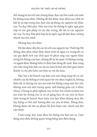 nguyên Tắc ThiếT lập hệ Thống
231
thể mang lại lợi ích nếu chúng được đưa vào bối cảnh của một
hệ thống toàn diện. Nhưng để đạt được mục đích cao nhất từ
bất kỳ sự tập trung nào, bạn cần áp dụng các nguyên tắc khác
của Tư duy Đột phá. Nếu ma trận hệ thống là ngôn ngữ giao
tiếp về các giải pháp và các đặc trưng, thì tất cả các nguyên
tắc của Tư duy Đột phá hợp lại là ngôn ngữ để đạt được những
thành tựu lớn nhất.
Nhưng hãy cẩn thận.
Để đạt được đầy đủ các lợi ích của nguyên tắc Thiết lập Hệ
thống, bạn phải nhận thức được một số nguy cơ, trong đó có
các giả định tích cực thái quá về phản ứng của người khác
trong hệ thống của bạn, những đề án kỳ quặc và không tưởng,
và người khác không hiểu rõ điều bạn đang đề xuất. Bạn cũng
cần nhớ rằng hầu hết các dự án luôn bị kéo dài thời gian hoàn
thành và chi phí luôn cao hơn so với dự toán.
Hãy lưu ý kế hoạch của bạn còn mở rộng sang tất cả các
nhánh của hệ thống có mối quan hệ với nhau (nghĩa là, không
điền tất cả thông tin vào ma trận hệ thống cùng một lúc nếu
không xem xét mối tương quan, ảnh hưởng giữa các ô khác
nhau). Chúng ta phải nghiên cứu và học hỏi chuỗi sự kiện mà
ma trận hệ thống chỉ ra và cố gắng bảo vệ các yếu tố then
chốt trong kế hoạch thực hiện của bạn khỏi những thay đổi
tùy hứng có thể ảnh hưởng đến các yếu tố khác. Đồng thời,
không được để nỗi sợ phạm lỗi kìm hãm việc chỉnh sửa khi
cần thiết.
Cuối cùng, hãy tuân theo hệ thống mà bạn tạo ra. Làm
đúng mọi điều không quan trọng bằng làm điều đúng.
 