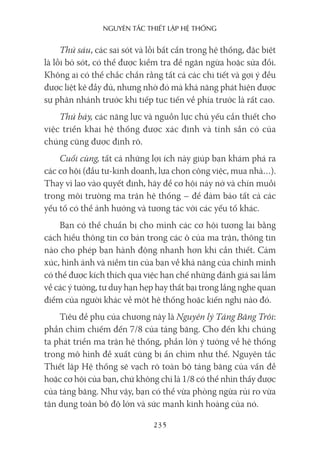 nguyên Tắc ThiếT lập hệ Thống
235
Thứ sáu, các sai sót và lỗi bất cẩn trong hệ thống, đặc biệt
là lỗi bỏ sót, có thể được kiểm tra để ngăn ngừa hoặc sửa đổi.
Không ai có thể chắc chắn rằng tất cả các chi tiết và gợi ý đều
được liệt kê đầy đủ, nhưng nhờ đó mà khả năng phát hiện được
sự phân nhánh trước khi tiếp tục tiến về phía trước là rất cao.
Thứ bảy, các năng lực và nguồn lực chủ yếu cần thiết cho
việc triển khai hệ thống được xác định và tính sẵn có của
chúng cũng được định rõ.
Cuối cùng, tất cả những lợi ích này giúp bạn khám phá ra
các cơ hội (đầu tư-kinh doanh, lựa chọn công việc, mua nhà…).
Thay vì lao vào quyết định, hãy để cơ hội nảy nở và chín muồi
trong môi trường ma trận hệ thống – để đảm bảo tất cả các
yếu tố có thể ảnh hưởng và tương tác với các yếu tố khác.
Bạn có thể chuẩn bị cho mình các cơ hội tương lai bằng
cách hiểu thông tin cơ bản trong các ô của ma trận, thông tin
nào cho phép bạn hành động nhanh hơn khi cần thiết. Cảm
xúc, hình ảnh và niềm tin của bạn về khả năng của chính mình
có thể được kích thích qua việc hạn chế những đánh giá sai lầm
về các ý tưởng, tư duy hạn hẹp hay thất bại trong lắng nghe quan
điểm của người khác về một hệ thống hoặc kiến nghị nào đó.
Tiêu đề phụ của chương này là Nguyên lý Tảng Băng Trôi:
phần chìm chiếm đến 7/8 của tảng băng. Cho đến khi chúng
ta phát triển ma trận hệ thống, phần lớn ý tưởng về hệ thống
trong mô hình đề xuất cũng bị ẩn chìm như thế. Nguyên tắc
Thiết lập Hệ thống sẽ vạch rõ toàn bộ tảng băng của vấn đề
hoặc cơ hội của bạn, chứ không chỉ là 1/8 có thể nhìn thấy được
của tảng băng. Như vậy, bạn có thể vừa phòng ngừa rủi ro vừa
tận dụng toàn bộ độ lớn và sức mạnh kinh hoàng của nó.
 