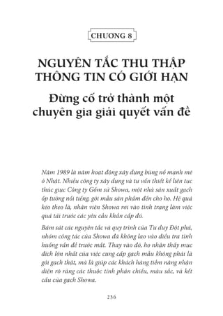 236
Chương 8
NgUYêN tắC tHU tHập
tHôNg tiN Có giới HẠN
đừng cố trở thành một
chuyên gia giải quyết vấn đề
Năm 1989 là năm hoạt động xây dựng bùng nổ mạnh mẽ
ở Nhật. Nhiều công ty xây dựng và tư vấn thiết kế liên tục
thúc giục Công ty Gốm sứ Showa, một nhà sản xuất gạch
ốp tường nổi tiếng, gởi mẫu sản phẩm đến cho họ. Hệ quả
kéo theo là, nhân viên Showa rơi vào tình trạng làm việc
quá tải trước các yêu cầu khẩn cấp đó.
Bám sát các nguyên tắc và quy trình của Tư duy Đột phá,
nhóm công tác của Showa đã không lao vào điều tra tình
huống vấn đề trước mắt. Thay vào đó, họ nhận thấy mục
đích lớn nhất của việc cung cấp gạch mẫu không phải là
gởi gạch thật, mà là giúp các khách hàng tiềm năng nhận
diện rõ ràng các thuộc tính phản chiếu, màu sắc, và kết
cấu của gạch Showa.
 