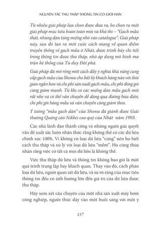 nguyên Tắc Thu Thập Thông Tin có giới hạn
237
Từ nhiều giải pháp lựa chọn được đưa ra, họ chọn ra một
giải pháp mục tiêu hoàn toàn mới và khả thi – “Gạch mẫu
thật, nhưng dán từng miếng nhỏ vào catalogue”. Giải pháp
này, sau đó tạo ra một cuộc cách mạng về quan điểm
truyền thống về gạch mẫu ở Nhật, được trình bày chi tiết
trong thông tin được thu thập, nhờ áp dụng mô hình ma
trận hệ thống của Tư duy Đột phá.
Giải pháp đã mở rộng một cách đầy ý nghĩa khả năng cung
cấp gạch mẫu của Showa cho bất kỳ khách hàng nào với thời
gian ngắn hơn và chi phí sản xuất gạch mẫu, chi phí đóng gói
cũng giảm mạnh. Từ khi có các miếng dán mẫu gạch mới
rất nhẹ và có thể vận chuyển dễ dàng qua đường bưu điện,
chi phí gởi hàng mẫu và vận chuyển cũng giảm theo.
Ý tưởng “mẫu gạch dán” của Showa đã giành được Giải
thưởng Quảng cáo Nikkei cao quý của Nhật năm 1993.
Các nhà lãnh đạo thành công và những người giải quyết
vấn đề xuất sắc luôn nhận thức rằng không thể có các dữ liệu
chính xác 100%. Vì không có loại dữ liệu “cứng” nên họ biết
cách thu thập và xử lý với loại dữ liệu “mềm”. Họ cũng thừa
nhận rằng việc có tất cả mọi dữ liệu là không thể.
Việc thu thập dữ liệu và thông tin không bao giờ là một
quá trình trung lập hay khách quan. Thay vào đó, cách phân
loại dữ liệu, người quan sát dữ liệu, và sự rõ ràng của mục tiêu
thông tin đều có ảnh hưởng lớn đến giá trị của dữ liệu được
thu thập.
Hãy xem xét câu chuyện của một nhà sản xuất máy bơm
công nghiệp, người thức dậy vào một buổi sáng với một ý
 