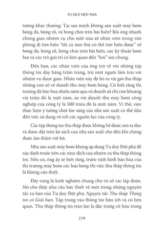 Tư duy ĐộT phá
238
tưởng khác thường: Tại sao mình không sản xuất máy bơm
bóng đá, bóng rổ, và bóng chơi trên bãi biển? Rồi ông nhanh
chóng giao nhiệm vụ cho một nửa số nhân viên trong văn
phòng đi tìm hiểu “tất cả mọi thứ có thể tìm hiểu được” về
bóng đá, bóng rổ, bóng chơi trên bãi biển, các kỹ thuật bơm
hơi và các trò giải trí có liên quan đến “hơi” nói chung.
Đến hạn, các nhân viên của ông trở về với những tập
thông tin dày hàng trăm trang, trừ một người làm trái với
nhiệm vụ được giao. Nhân viên này đã bỏ ra vài giờ thu thập
những con số về doanh thu máy bơm bóng. Cô biết rằng thị
trường đã bão hòa nhiều năm qua và doanh số chỉ còn khoảng
vài triệu đô la một năm, so với doanh thu máy bơm công
nghiệp của công ty là 500 triệu đô la một năm. Vì thế, việc
thực hiện ý tưởng chợt lóe sáng của nhà sản xuất có thể dẫn
đến việc sử dụng vô ích các nguồn lực của công ty.
Các tập thông tin thu thập được không hề được mở ra đọc
và được đặt trên kệ sách của nhà sản xuất cho đến khi chúng
được âm thầm vứt bỏ.
Nhà sản xuất máy bơm không áp dụng Tư duy Đột phá để
xác định trước tiên các mục đích của nhiệm vụ thu thập thông
tin. Nếu có, ông ấy sẽ biết rằng, trước tình hình bão hòa của
thị trường máy bơm các loại bóng thì việc thu thập thông tin
là không cần thiết.
Đây cũng là kinh nghiệm chung cho vô số các tập đoàn.
Nó cho thấy nhu cầu bức thiết về một trong những nguyên
tắc cơ bản của Tư duy Đột phá: Nguyên tắc Thu thập Thông
tin có Giới hạn. Tập trung vào thông tin hữu ích và có liên
quan. Thu thập thông tin tràn lan là đặc trưng cố hữu trong
 