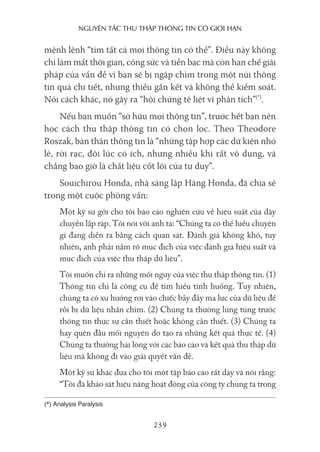 nguyên Tắc Thu Thập Thông Tin có giới hạn
239
mệnh lệnh “tìm tất cả mọi thông tin có thể”. Điều này không
chỉ làm mất thời gian, công sức và tiền bạc mà còn hạn chế giải
pháp của vấn đề vì bạn sẽ bị ngập chìm trong một núi thông
tin quá chi tiết, nhưng thiếu gắn kết và không thể kiểm soát.
Nói cách khác, nó gây ra “hội chứng tê liệt vì phân tích”(*)
.
Nếu bạn muốn “sở hữu mọi thông tin”, trước hết bạn nên
học cách thu thập thông tin có chọn lọc. Theo Theodore
Roszak, bản thân thông tin là “những tập hợp các dữ kiện nhỏ
lẻ, rời rạc, đôi lúc có ích, nhưng nhiều khi rất vô dụng, và
chẳng bao giờ là chất liệu cốt lõi của tư duy”.
Souichirou Honda, nhà sáng lập Hãng Honda, đã chia sẻ
trong một cuộc phỏng vấn:
Một kỹ sư gởi cho tôi báo cáo nghiên cứu về hiệu suất của dây
chuyền lắp ráp. Tôi nói với anh ta: “Chúng ta có thể hiểu chuyện
gì đang diễn ra bằng cách quan sát. Đánh giá không khó, tuy
nhiên, anh phải nắm rõ mục đích của việc đánh giá hiệu suất và
mục đích của việc thu thập dữ liệu”.
Tôi muốn chỉ ra những mối nguy của việc thu thập thông tin. (1)
Thông tin chỉ là công cụ để tìm hiểu tình huống. Tuy nhiên,
chúng ta có xu hướng rơi vào chiếc bẫy đầy ma lực của dữ liệu để
rồi bị dữ liệu nhấn chìm. (2) Chúng ta thường lúng túng trước
thông tin thực sự cần thiết hoặc không cần thiết. (3) Chúng ta
hay quên đầu mối nguyên do tạo ra những kết quả thực tế. (4)
Chúng ta thường hài lòng với các báo cáo và kết quả thu thập dữ
liệu mà không đi vào giải quyết vấn đề.
Một kỹ sư khác đưa cho tôi một tập báo cáo rất dày và nói rằng:
“Tôi đã khảo sát hiệu năng hoạt động của công ty chúng ta trong
(*) Analysis Paralysis
 