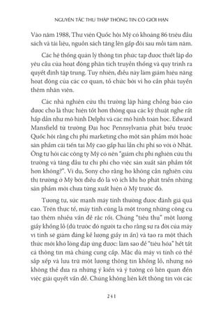 nguyên Tắc Thu Thập Thông Tin có giới hạn
241
Vào năm 1988, Thư viện Quốc hội Mỹ có khoảng 86 triệu đầu
sách và tài liệu, nguồn sách tăng lên gấp đôi sau mỗi tám năm.
Các hệ thống quản lý thông tin phức tạp được thiết lập do
yêu cầu của hoạt động phân tích truyền thống và quy trình ra
quyết định tập trung. Tuy nhiên, điều này làm giảm hiệu năng
hoạt động của các cơ quan, tổ chức bởi vì họ cần phải tuyển
thêm nhân viên.
Các nhà nghiên cứu thị trường lập hàng chồng báo cáo
được cho là thực hiện tốt hơn thông qua các kỹ thuật nghe rất
hấp dẫn như mô hình Delphi và các mô hình toán học. Edward
Mansfield từ trường Đại học Pennsylvania phát biểu trước
Quốc hội rằng chi phí marketing cho một sản phẩm mới hoặc
sản phẩm cải tiến tại Mỹ cao gấp hai lần chi phí so với ở Nhật.
Ông tự hỏi các công ty Mỹ có nên “giảm chi phí nghiên cứu thị
trường và tăng đầu tư chi phí cho việc sản xuất sản phẩm tốt
hơn không?”. Ví dụ, Sony cho rằng họ không cần nghiên cứu
thị trường ở Mỹ bởi điều đó là vô ích khi họ phát triển những
sản phẩm mới chưa từng xuất hiện ở Mỹ trước đó.
Tương tự, sức mạnh máy tính thường được đánh giá quá
cao. Trên thực tế, máy tính cũng là một trong những công cụ
tạo thêm nhiều vấn đề rắc rối. Chúng “tiêu thụ” một lượng
giấy khổng lồ (dù trước đó người ta cho rằng sự ra đời của máy
vi tính sẽ giảm đáng kể lượng giấy in ấn) và tạo ra một thách
thức mới khó lòng đáp ứng được: làm sao để “tiêu hóa” hết tất
cả thông tin mà chúng cung cấp. Mặc dù máy vi tính có thể
sắp xếp và lưu trữ một lượng thông tin khổng lồ, nhưng nó
không thể đưa ra những ý kiến và ý tưởng có liên quan đến
việc giải quyết vấn đề. Chúng không liên kết thông tin với các
 