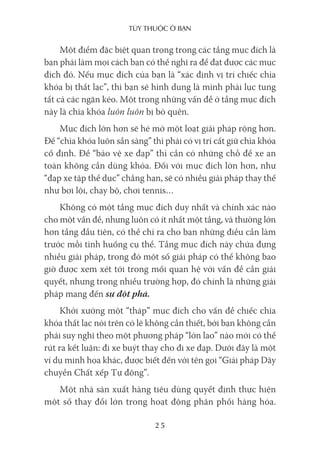 Tùy Thuộc ở bạn
25
Một điểm đặc biệt quan trọng trong các tầng mục đích là
bạn phải làm mọi cách bạn có thể nghĩ ra để đạt được các mục
đích đó. Nếu mục đích của bạn là “xác định vị trí chiếc chìa
khóa bị thất lạc”, thì bạn sẽ hình dung là mình phải lục tung
tất cả các ngăn kéo. Một trong những vấn đề ở tầng mục đích
này là chìa khóa luôn luôn bị bỏ quên.
Mục đích lớn hơn sẽ hé mở một loạt giải pháp rộng hơn.
Để “chìa khóa luôn sẵn sàng” thì phải có vị trí cất giữ chìa khóa
cố định. Để “bảo vệ xe đạp” thì cần có những chỗ để xe an
toàn không cần dùng khóa. Đối với mục đích lớn hơn, như
“đạp xe tập thể dục” chẳng hạn, sẽ có nhiều giải pháp thay thế
như bơi lội, chạy bộ, chơi tennis…
Không có một tầng mục đích duy nhất và chính xác nào
cho một vấn đề, nhưng luôn có ít nhất một tầng, và thường lớn
hơn tầng đầu tiên, có thể chỉ ra cho bạn những điều cần làm
trước mỗi tình huống cụ thể. Tầng mục đích này chứa đựng
nhiều giải pháp, trong đó một số giải pháp có thể không bao
giờ được xem xét tới trong mối quan hệ với vấn đề cần giải
quyết, nhưng trong nhiều trường hợp, đó chính là những giải
pháp mang đến sự đột phá.
Khởi xướng một “tháp” mục đích cho vấn đề chiếc chìa
khóa thất lạc nói trên có lẽ không cần thiết, bởi bạn không cần
phải suy nghĩ theo một phương pháp “lớn lao” nào mới có thể
rút ra kết luận: đi xe buýt thay cho đi xe đạp. Dưới đây là một
ví dụ minh họa khác, được biết đến với tên gọi “Giải pháp Dây
chuyền Chất xếp Tự động”.
Một nhà sản xuất hàng tiêu dùng quyết định thực hiện
một số thay đổi lớn trong hoạt động phân phối hàng hóa.
 