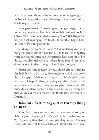 nguyên Tắc Thu Thập Thông Tin có giới hạn
243
lường được hoặc không đo lường được, về những gì ông ấy có
thể làm để mang lại lợi nhuận cho công ty. Sau ba năm nỗ lực
vô ích, ông ấy bị sa thải.
Những con số có thể là một nguồn thông tin vô giá, nhưng
nó thường được trình bày tách biệt với bối cảnh mà nó được
sinh ra. Ví dụ, một nhận định cho rằng “Có 200.000 người sử
dụng xe buýt mỗi ngày”. Đó là 200.000 cá nhân hay 200.000
lượt khách lên xuống xe buýt?
Sử dụng những con số thống kê thô mà không có những
thông tin nền có thể làm bạn lạc lối. Đó là điều thường thấy
trong các yêu cầu cung cấp thông tin sai lệch điển hình. Thế
nhưng, việc phân tích cẩn thận bối cảnh của một số liệu thống
kê có thể sẽ mất nhiều thời gian hơn là tìm thông tin.
Trong các công ty ngày nay, các chỉ số phi tài chính rất
cần thiết để hỗ trợ bán hàng, lưu chuyển tiền tệ và báo cáo lợi
nhuận hàng quý. Ví dụ như thời gian công bố sản phẩm, tính
linh hoạt, phân phối, thời gian ngừng việc đột xuất và việc sử
dụng các chi tiết chung trong các sản phẩm khác nhau. Các
thước đo cần được đặt trong mối quan hệ với xu hướng nền
tảng và các giá trị của ma trận hệ thống đã được mô tả ở
Chương 7.
Nắm bắt kiến thức tổng quát và thu thập thông
tin dự án
Nước Mỹ có một nền tảng tri thức tiên tiến và rộng lớn
nhất thế giới, thế nhưng các quốc gia khác lại thành công hơn
Mỹ về phương diện phát triển các giải pháp tối ưu. Điều này
có nghĩa là quá trình hoặc cách tiếp cận để biến tri thức thành
 