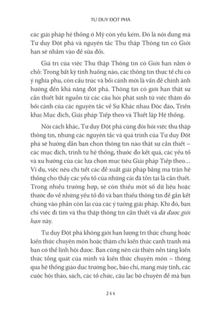 Tư duy ĐộT phá
244
các giải pháp hệ thống ở Mỹ còn yếu kém. Đó là nội dung mà
Tư duy Đột phá và nguyên tắc Thu thập Thông tin có Giới
hạn sẽ nhắm vào để sửa đổi.
Giá trị của việc Thu thập Thông tin có Giới hạn nằm ở
chỗ: Trong bất kỳ tình huống nào, các thông tin thực tế chỉ có
ý nghĩa phụ, còn cấu trúc và bối cảnh mới là vấn đề chính ảnh
hưởng đến khả năng đột phá. Thông tin có giới hạn thật sự
cần thiết bắt nguồn từ các câu hỏi phát sinh từ việc thăm dò
bối cảnh của các nguyên tắc về Sự Khác nhau Độc đáo, Triển
khai Mục đích, Giải pháp Tiếp theo và Thiết lập Hệ thống.
Nói cách khác, Tư duy Đột phá cũng đòi hỏi việc thu thập
thông tin, nhưng các nguyên tắc và quá trình của Tư duy Đột
phá sẽ hướng dẫn bạn chọn thông tin nào thật sự cần thiết –
các mục đích, trình tự hệ thống, thước đo kết quả, các yếu tố
và xu hướng của các lựa chọn mục tiêu Giải pháp Tiếp theo…
Ví dụ, việc nêu chi tiết các đề xuất giải pháp bằng ma trận hệ
thống cho thấy các yếu tố của những cái đã tồn tại là cần thiết.
Trong nhiều trường hợp, sẽ còn thiếu một số dữ liệu hoặc
thước đo về những yếu tố đó và bạn thiếu thông tin để gắn kết
chúng vào phần còn lại của các ý tưởng giải pháp. Khi đó, bạn
chỉ việc đi tìm và thu thập thông tin cần thiết và đã được giới
hạn này.
Tư duy Đột phá không giới hạn lượng tri thức chung hoặc
kiến thức chuyên môn hoặc thậm chí kiến thức cạnh tranh mà
bạn có thể lĩnh hội được. Bạn cũng nên cải thiện nền tảng kiến
thức tổng quát của mình và kiến thức chuyên môn – thông
qua hệ thống giáo dục trường học, báo chí, mạng máy tính, các
cuộc hội thảo, sách, các tổ chức, câu lạc bộ chuyên đề mà bạn
 