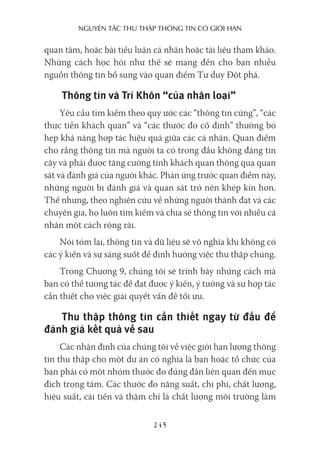 nguyên Tắc Thu Thập Thông Tin có giới hạn
245
quan tâm, hoặc bài tiểu luận cá nhân hoặc tài liệu tham khảo.
Những cách học hỏi như thế sẽ mang đến cho bạn nhiều
nguồn thông tin bổ sung vào quan điểm Tư duy Đột phá.
Thông tin và Trí Khôn “của nhân loại”
Yêu cầu tìm kiếm theo quy ước các “thông tin cứng”, “các
thực tiễn khách quan” và “các thước đo cố định” thường bó
hẹp khả năng hợp tác hiệu quả giữa các cá nhân. Quan điểm
cho rằng thông tin mà người ta có trong đầu không đáng tin
cậy và phải được tăng cường tính khách quan thông qua quan
sát và đánh giá của người khác. Phản ứng trước quan điểm này,
những người bị đánh giá và quan sát trở nên khép kín hơn.
Thế nhưng, theo nghiên cứu về những người thành đạt và các
chuyên gia, họ luôn tìm kiếm và chia sẻ thông tin với nhiều cá
nhân một cách rộng rãi.
Nói tóm lại, thông tin và dữ liệu sẽ vô nghĩa khi không có
các ý kiến và sự sáng suốt để định hướng việc thu thập chúng.
Trong Chương 9, chúng tôi sẽ trình bày những cách mà
bạn có thể tương tác để đạt được ý kiến, ý tưởng và sự hợp tác
cần thiết cho việc giải quyết vấn đề tối ưu.
Thu thập thông tin cần thiết ngay từ đầu để
đánh giá kết quả về sau
Các nhận định của chúng tôi về việc giới hạn lượng thông
tin thu thập cho một dự án có nghĩa là bạn hoặc tổ chức của
bạn phải có một nhóm thước đo đúng đắn liên quan đến mục
đích trọng tâm. Các thước đo năng suất, chi phí, chất lượng,
hiệu suất, cải tiến và thậm chí là chất lượng môi trường làm
 
