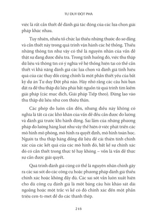 Tư duy ĐộT phá
246
việc là rất cần thiết để đánh giá tác động của các lựa chọn giải
pháp khác nhau.
Tuy nhiên, nhiều tổ chức lại thiếu những thước đo sơ đẳng
và cần thiết này trong quá trình vận hành các hệ thống. Thiếu
những thông tin như vậy có thể là nguyên nhân của vấn đề
thật sự đang được điều tra. Trong tình huống đó, việc thu thập
dữ liệu và thông tin có ý nghĩa về hệ thống hiện tại có thể cần
thiết vì khả năng đánh giá các lựa chọn và đánh giá tính hiệu
quả của các thay đổi cũng chính là một phần thiết yếu của bất
kỳ dự án Tư duy Đột phá nào. Hãy nhớ rằng các câu hỏi bạn
đặt ra để thu thập dữ liệu phải bắt nguồn từ quá trình tìm kiếm
giải pháp (các mục đích, Giải pháp Tiếp theo). Đừng lao vào
thu thập dữ liệu như con thiêu thân.
Các phép đo luôn cần đến, nhưng điều này không có
nghĩa là tất cả các khó khăn của vấn đề đều cần được đo lường
và đánh giá trước khi hành động. Sai lầm của những phương
pháp đo lường hàng loạt như vậy thể hiện ở việc phát triển các
mô hình mô phỏng, mô hình ra quyết định, mô hình toán học.
Người ta thu thập hàng đống dữ liệu để cải thiện tính chính
xác của các kết quả của các mô hình đó, bất kể sự chính xác
đó có cần thiết trong thực tế hay không – vốn là vấn đề thực
sự cần được giải quyết.
Quá trình đánh giá cũng có thể là nguyên nhân chính gây
ra các sai sót do các công cụ hoặc phương pháp đánh giá thiếu
chính xác hoặc không đầy đủ. Các sai sót vẫn luôn xuất hiện
cho dù công cụ đánh giá là một bảng câu hỏi khảo sát dài
ngoằng hoặc một trắc vi kế có độ chính xác đến một phần
triệu cen-ti-met để đo các thanh thép.
 