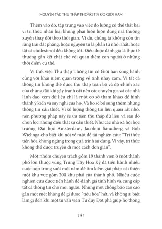 nguyên Tắc Thu Thập Thông Tin có giới hạn
247
Thêm vào đó, tập trung vào việc đo lường có thể thất bại
vì tri thức nhân loại không phải luôn luôn đúng mà thường
xuyên thay đổi theo thời gian. Ví dụ, chúng ta không còn tin
rằng trái đất phẳng, hoặc nguyên tử là phần tử nhỏ nhất, hoặc
tất cả cholesterol đều không tốt. Điều được đánh giá là thực tế
thường gắn kết chặt chẽ với quan điểm con người ở những
thời điểm cụ thể.
Vì thế, việc Thu thập Thông tin có Giới hạn song hành
cùng với khái niệm quan trọng về tính nhạy cảm. Vì tất cả
thông tin không thể được thu thập toàn bộ và độ chính xác
của chúng đôi khi gây tranh cãi nên các chuyên gia và các nhà
lãnh đạo xem dữ liệu chỉ là một cơ sở tham khảo để hình
thành ý kiến và suy nghĩ của họ. Và họ sẽ bổ sung thêm những
thông tin cần thiết. Vì số lượng thông tin liên quan rất nhỏ,
nên phương pháp này sẽ ưu tiên thu thập dữ liệu và sau đó
chọn lọc những điều thật sự cần thiết. Như các nhà xã hội học
trường Đại học Amsterdam, Jacobijn Samdberg và Bob
Wielinga cho biết khi nói về một đề tài nghiên cứu: “Tri thức
tiến hóa không ngừng trong quá trình sử dụng. Vì vậy, tri thức
không thể được truyền đi một cách đơn giản”.
Một nhóm chuyên trách gồm 19 thành viên ở một thành
phố lớn thuộc vùng Trung Tây Hoa Kỳ đã tiến hành nhiều
cuộc họp trong suốt một năm để tìm kiếm giải pháp cải thiện
một khu vực gồm 200 khu phố của thành phố. Nhiều cuộc
nghiên cứu được tiến hành để đánh giá tình hình và cung cấp
tất cả thông tin cho mọi người. Nhưng một chồng báo cáo cao
gần một mét không dễ gì được “tiêu hóa” hết, và không ai biết
làm gì đến khi một tư vấn viên Tư duy Đột phá giúp họ thông
 
