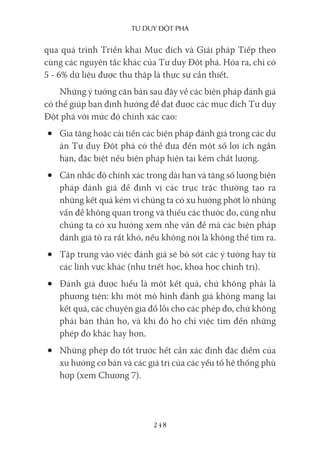 Tư duy ĐộT phá
248
qua quá trình Triển khai Mục đích và Giải pháp Tiếp theo
cùng các nguyên tắc khác của Tư duy Đột phá. Hóa ra, chỉ có
5 - 6% dữ liệu được thu thập là thực sự cần thiết.
Những ý tưởng căn bản sau đây về các biện pháp đánh giá
có thể giúp bạn định hướng để đạt được các mục đích Tư duy
Đột phá với mức độ chính xác cao:
• Gia tăng hoặc cải tiến các biện pháp đánh giá trong các dự
án Tư duy Đột phá có thể đưa đến một số lợi ích ngắn
hạn, đặc biệt nếu biện pháp hiện tại kém chất lượng.
• Cân nhắc độ chính xác trong dài hạn và tăng số lượng biện
pháp đánh giá để định vị các trục trặc thường tạo ra
những kết quả kém vì chúng ta có xu hướng phớt lờ những
vấn đề không quan trọng và thiếu các thước đo, cũng như
chúng ta có xu hướng xem nhẹ vấn đề mà các biện pháp
đánh giá tỏ ra rất khó, nếu không nói là không thể tìm ra.
• Tập trung vào việc đánh giá sẽ bỏ sót các ý tưởng hay từ
các lĩnh vực khác (như triết học, khoa học chính trị).
• Đánh giá được hiểu là một kết quả, chứ không phải là
phương tiện: khi một mô hình đánh giá không mang lại
kết quả, các chuyên gia đổ lỗi cho các phép đo, chứ không
phải bản thân họ, và khi đó họ chỉ việc tìm đến những
phép đo khác hay hơn.
• Những phép đo tốt trước hết cần xác định đặc điểm của
xu hướng cơ bản và các giá trị của các yếu tố hệ thống phù
hợp (xem Chương 7).
 