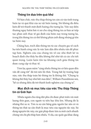 nguyên Tắc Thu Thập Thông Tin có giới hạn
249
Thông tin dựa trên quá khứ
Về bản chất, việc thu thập thông tin căn cứ vào tình trạng
hiện tại và quá khứ của sự vật hiện tượng. Nó không đủ điều
kiện để trở thành một định hướng cho tương lai. Việc suy diễn
thường nguy hiểm bởi vì nó cho rằng thông tin cơ bản sẽ tiếp
tục phản ánh thực tế giả định của hôm nay trong tương lai,
trong khi thông tin có thể không phản ánh đúng những gì tồn
tại hôm nay.
Chẳng hạn, trích dẫn thông tin từ các chuyên gia về cách
họ tiến hành công việc là việc làm dẫn đến nhiều vấn đề phức
tạp hơn. Nghiên cứu của chúng tôi về các nhà thiết kế và
hoạch định cho thấy họ đều không thể nhớ tất cả các chi tiết
quan trọng. Luôn luôn tồn tại khoảng cách giữa thông tin
được cung cấp và thực tế.
Tóm lại, quan niệm “càng nhiều thông tin có liên quan đến
vấn đề càng tốt” đã trở nên lỗi thời. Trong bất kỳ trường hợp
nào, việc thu thập toàn bộ thông tin là không thể. “Chúng ta
không thể thấy hay nhớ hết mọi điều”, William Poundstone nói,
“kể cả những điều đã trở thành kinh nghiệm của chúng ta”.
Mục đích và mục tiêu của việc Thu thập Thông
tin có Giới hạn
Nhiều người cho rằng đột phá chỉ được phát triển với một
lượng thời gian, con người và tiền bạc khá lớn. Nhưng đó là
những thứ xa xỉ. Tìm ra sự cân bằng giữa nguồn lực sẵn có và
thông tin thật sự cần thiết là mục tiêu của nguyên tắc này. Sử
dụng nguyên tắc này, các giải pháp được tìm ra một cách nhanh
chóng với chi phí thấp hơn nhiều. Ví dụ, các quốc gia khác đang
 