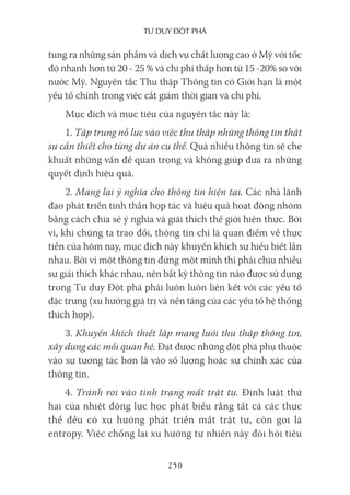 Tư duy ĐộT phá
250
tung ra những sản phẩm và dịch vụ chất lượng cao ở Mỹ với tốc
độ nhanh hơn từ 20 - 25 % và chi phí thấp hơn từ 15 -20% so với
nước Mỹ. Nguyên tắc Thu thập Thông tin có Giới hạn là một
yếu tố chính trong việc cắt giảm thời gian và chi phí.
Mục đích và mục tiêu của nguyên tắc này là:
1. Tập trung nỗ lực vào việc thu thập những thông tin thật
sự cần thiết cho từng dự án cụ thể. Quá nhiều thông tin sẽ che
khuất những vấn đề quan trọng và không giúp đưa ra những
quyết định hiệu quả.
2. Mang lại ý nghĩa cho thông tin hiện tại. Các nhà lãnh
đạo phát triển tinh thần hợp tác và hiệu quả hoạt động nhóm
bằng cách chia sẻ ý nghĩa và giải thích thế giới hiện thực. Bởi
vì, khi chúng ta trao đổi, thông tin chỉ là quan điểm về thực
tiễn của hôm nay, mục đích này khuyến khích sự hiểu biết lẫn
nhau. Bởi vì một thông tin đứng một mình thì phải chịu nhiều
sự giải thích khác nhau, nên bất kỳ thông tin nào được sử dụng
trong Tư duy Đột phá phải luôn luôn liên kết với các yếu tố
đặc trưng (xu hướng giá trị và nền tảng của các yếu tố hệ thống
thích hợp).
3. Khuyến khích thiết lập mạng lưới thu thập thông tin,
xây dựng các mối quan hệ. Đạt được những đột phá phụ thuộc
vào sự tương tác hơn là vào số lượng hoặc sự chính xác của
thông tin.
4. Tránh rơi vào tình trạng mất trật tự. Định luật thứ
hai của nhiệt động lực học phát biểu rằng tất cả các thực
thể đều có xu hướng phát triển mất trật tự, còn gọi là
entropy. Việc chống lại xu hướng tự nhiên này đòi hỏi tiêu
 