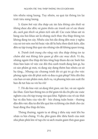 nguyên Tắc Thu Thập Thông Tin có giới hạn
251
tốn nhiều năng lượng. Tuy nhiên, sự quá tải thông tin lại
triệt tiêu năng lượng.
5. Giảm bớt việc thu thập các tài liệu không cần thiết và
không được đọc đến; và giảm thiểu các tranh cãi về các thước
đo, cách giải thích và phân tích vấn đề. Các cuộc khảo sát và
bảng câu hỏi khảo sát là những cách thức thu thập thông tin
không đáng tin cậy. Nhiều câu hỏi dài dòng đến mức ý nghĩa
của nó trở nên mơ hồ hoặc vấn đề bị hiểu theo định kiến, dẫn
đến sự tập trung thái quá vào những vấn đề không quan trọng.
6. Tránh tình trạng cho rằng việc thu thập thông tin tự
chấm dứt mà không liên quan gì đến các mục đích. Ví dụ,
những người thu thập dữ liệu tổng hợp tham dự các buổi hội
thảo bàn luận về việc các đối thủ cạnh tranh đang làm gì, họ
có sản phẩm gì mới, và đang xây dựng thêm bao nhiêu cơ sở
hạ tầng... Nhưng các chương trình đó có giá trị gì cho việc
phòng ngừa vấn đề phát sinh và đưa ra giải pháp? Nếu đối thủ
của bạn có sản phẩm mới, dịch vụ, và phương tiện sản xuất thì
bạn đã tụt hậu so với họ rồi!
7. Tối đa hóa việc sử dụng thời gian, sức lực, và các nguồn
lực khác. Giới hạn thông tin có thể giảm tối đa chi phí các cuộc
nghiên cứu chỉ tập trung vào quá khứ. Nghiên cứu về các thất
bại và dấu hiệu của vấn đề - hội chứng tuần hoàn - thường
dẫn đến việc đầu tư đôi khi quá lớn và không cần thiết cho các
hoạt động thu thập dữ liệu.
Thông thường, người ta sẽ đồng ý điều này một khi họ
nhận ra hội chứng. Ví dụ, phó giám đốc điều hành của một
nhà phân phối lớn về tạp chí và sách muốn giảm thời gian giao
 