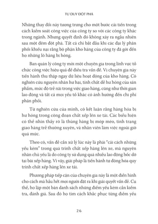 Tư duy ĐộT phá
26
Những thay đổi này tượng trưng cho một bước cải tiến trong
cách kiểm soát công việc của công ty so với các công ty khác
trong ngành. Nhưng quyết định đó không xảy ra ngẫu nhiên
sau một đêm đột phá. Tất cả chỉ bắt đầu khi các đại lý phân
phối khiếu nại rằng bộ phận kho hàng của công ty đã gởi đến
họ những lô hàng bị hỏng.
Ban quản lý công ty mời một chuyên gia trong lĩnh vực tổ
chức công việc hiệu quả để điều tra vấn đề. Vị chuyên gia này
tiến hành thu thập ngay dữ liệu hoạt động của kho hàng. Cô
nghiên cứu nguyên nhân hư hại, tính chất dễ hư hỏng của sản
phẩm, mức độ trễ nãi trong việc giao hàng, cũng như thời gian
lao động và tất cả mọi yếu tố khác có ảnh hưởng đến chi phí
phân phối.
Từ nghiên cứu của mình, cô kết luận rằng hàng hóa bị
hư hỏng trong công đoạn chất xếp lên xe tải. Các biểu hiện
có thể nhìn thấy rõ là thùng hàng bị móp méo, tình trạng
giao hàng trễ thường xuyên, và nhân viên làm việc ngoài giờ
quá mức.
Theo cô, vấn đề cần xử lý lúc này là phải “cải cách những
yếu kém” trong quá trình chất xếp hàng lên xe, mà nguyên
nhân chủ yếu là do công ty sử dụng quá nhiều lao động bốc dỡ
tại bãi xếp hàng. Vì vậy, giải pháp là tiến hành tự động hóa quy
trình chất xếp hàng lên xe tải.
Phương pháp tiếp cận của chuyên gia này là một điển hình
cho cách mà hầu hết mọi người đặt ra khi giải quyết vấn đề. Cụ
thể, họ lập một bản danh sách những điểm yếu kém cần kiểm
tra, đánh giá. Sau đó họ tìm cách khắc phục từng điểm yếu
 