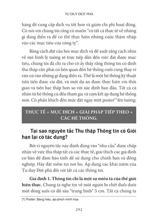 Tư duy ĐộT phá
252
hàng để cung cấp dịch vụ tốt hơn và giảm chi phí hoạt động.
Cô nói với chúng tôi rằng cô muốn “có tất cả thực tế về những
gì đang diễn ra để có thể thực hiện những cuộc thâm nhập
vào các mục tiêu của công ty”.
Bằng cách đặt câu hỏi mục đích và đề xuất rằng cách nhìn
về mô hình lý tưởng sẽ trực tiếp dẫn đến việc đạt được mục
tiêu, chúng tôi đã chỉ ra cho cô ấy thấy rằng thông tin cô định
thu thập cần phải có liên quan đến hệ thống cuối cùng thay vì
căn cứ vào những gì đang diễn ra. Thế là một hệ thống kỹ thuật
tiên tiến được cài đặt, và một dự án được thực hiện với thời
gian và tiền bạc thấp hơn so với xác định ban đầu. Tất cả cá
nhân từ hệ thống cũ đều tham gia và cam kết áp dụng hệ thống
mới. Cô phấn khích đến mức đặt ngay một poster(*)
lên tường:
THỰC TẾ = MỤC ĐÍCH + GIẢI PHÁP TIẾP THEO +
CÁC HỆ THỐNG.
Tại sao nguyên tắc Thu thập Thông tin có Giới
hạn lại có tác dụng?
Bởi vì nguyên tắc này đánh đúng vào “nhu cầu” được chấp
nhận về việc thu thập tất cả các thực tế, giải thích các giả định
cơ bản để đảm bảo tính dễ sử dụng cho chính bạn và đồng
nghiệp. Hãy đặt niềm tin nơi họ. Áp dụng các khái niệm của
Tư duy Đột phá đối với tất cả các thông tin.
Giả định 1. Thông tin chỉ là một sự miêu tả của thế giới
hiện thực. Chúng ta nghe tin về một người bị chết đuối dưới
một dòng suối có độ sâu “trung bình” 5 cm. Tất cả chúng ta
(*) Poster: Bảng hiệu, áp-phích minh họa.
 