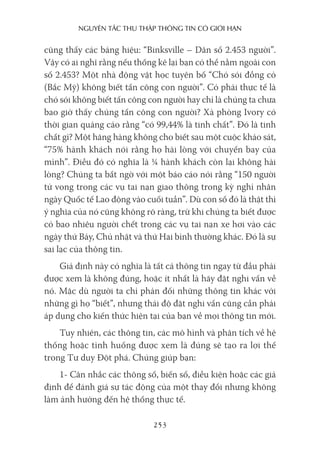 nguyên Tắc Thu Thập Thông Tin có giới hạn
253
cũng thấy các bảng hiệu: “Binksville – Dân số 2.453 người”.
Vậy có ai nghĩ rằng nếu thống kê lại bạn có thể nằm ngoài con
số 2.453? Một nhà động vật học tuyên bố “Chó sói đồng cỏ
(Bắc Mỹ) không biết tấn công con người”. Có phải thực tế là
chó sói không biết tấn công con người hay chỉ là chúng ta chưa
bao giờ thấy chúng tấn công con người? Xà phòng Ivory có
thời gian quảng cáo rằng “có 99,44% là tinh chất”. Đó là tinh
chất gì? Một hãng hàng không cho biết sau một cuộc khảo sát,
“75% hành khách nói rằng họ hài lòng với chuyến bay của
mình”. Điều đó có nghĩa là ¼ hành khách còn lại không hài
lòng? Chúng ta bất ngờ với một báo cáo nói rằng “150 người
tử vong trong các vụ tai nạn giao thông trong kỳ nghỉ nhân
ngày Quốc tế Lao động vào cuối tuần”. Dù con số đó là thật thì
ý nghĩa của nó cũng không rõ ràng, trừ khi chúng ta biết được
có bao nhiêu người chết trong các vụ tai nạn xe hơi vào các
ngày thứ Bảy, Chủ nhật và thứ Hai bình thường khác. Đó là sự
sai lạc của thông tin.
Giả định này có nghĩa là tất cả thông tin ngay từ đầu phải
được xem là không đúng, hoặc ít nhất là hãy đặt nghi vấn về
nó. Mặc dù người ta chỉ phản đối những thông tin khác với
những gì họ “biết”, nhưng thái độ đặt nghi vấn cũng cần phải
áp dụng cho kiến thức hiện tại của bạn về mọi thông tin mới.
Tuy nhiên, các thông tin, các mô hình và phân tích về hệ
thống hoặc tình huống được xem là đúng sẽ tạo ra lợi thế
trong Tư duy Đột phá. Chúng giúp bạn:
1- Cân nhắc các thông số, biến số, điều kiện hoặc các giả
định để đánh giá sự tác động của một thay đổi nhưng không
làm ảnh hưởng đến hệ thống thực tế.
 