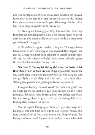 nguyên Tắc Thu Thập Thông Tin có giới hạn
255
nhà hóa học lập mô hình về một cây xanh dựa trên các nguyên
tử và phân tử cơ bản, thợ rừng thì căn cứ vào chi phí, đường
kính gốc cây và cách vận chuyển gỗ ra khỏi rừng, nhà thơ thì vẽ
bức tranh bằng từ ngữ để mô tả cái cây đó.
5- Khoảng cách trong giao tiếp. Các mô hình thu thập
thông tin chi tiết đều phức tạp. Hầu hết những người ra quyết
định và các nhà quản lý đều muốn toàn bộ dự án được tóm
gọn trên một trang giấy.
6- Tâm thế của người thu thập thông tin. Thật nguy hiểm
khi mọi vấn đề đều được quy về một mô hình thu thập dữ liệu
nào đó. Chẳng hạn, hoạt động sản xuất có vấn đề thì nghĩ ngay
đến việc lập biểu đồ phát triển; hệ thống thông tin bị tắc nghẽn
thì cần phải kiểm tra lại chương trình…
Giả định 2. Tương lai không thể được dự đoán từ tri
thức “hoàn hảo” về hiện tại. Các chuyên gia có thể thừa nhận
đây là nền tảng trong việc giải quyết vấn đề. Khả năng sai lầm
của giả định này rất thấp, chỉ trên mức… zero một chút.
“Không bao giờ nói không bao giờ” (never say never!).
Trung bình cộng của một loại dữ liệu vẫn không thể nào
dự đoán giá trị của một kết quả hoặc sự kiện cụ thể trong
tương lai. Tốt nhất, mức độ trung bình của dữ liệu nên được
báo cáo trong phạm vi giá trị của nó và những điều khác
thường khác nhau có thể xảy ra.
Một số người không quan tâm đến giả định này. Lee
Dembart, nhà phê bình sách của tờ Los Angeles Times, cho
rằng các nhà kinh tế học thuộc nhóm này. Ông viết rằng “họ
không muốn từ bỏ nỗ lực mô tả và dự đoán một cách chính
 