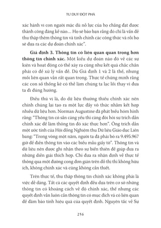 Tư duy ĐộT phá
256
xác hành vi con người mặc dù nỗ lực của họ chẳng đạt được
thành công đáng kể nào… Họ sẽ bảo bạn rằng đó chỉ là vấn đề
thu thập thêm thông tin và tinh chỉnh các công thức và rồi họ
sẽ đưa ra các dự đoán chính xác”.
Giả định 3. Thông tin có liên quan quan trọng hơn
thông tin chính xác. Một kiểu dự đoán nào đó về các sự
kiện và hoạt động có thể xảy ra cũng như kết quả chắc chắn
phải có để xử lý vấn đề. Dù Giả định 1 và 2 là thế, nhưng
mối liên quan vẫn rất quan trọng. Thực tế chứng minh rằng
các con số thống kê có thể làm chúng ta lạc lối thay vì đưa
ta đi đúng hướng.
Điều thú vị là, do dữ liệu thường thiếu chính xác nên
chính chúng lại tạo ra một lực đẩy vô thức nhằm kết hợp
nhiều dữ liệu hơn. Norman Augustine đã phát biểu hóm hỉnh
rằng: “Thông tin có sẵn càng yếu thì càng đòi hỏi sự trích dẫn
chính xác để làm thông tin đó xác thực hơn”. Ông trích dẫn
một ước tính của Hội đồng Nghiệm thu Dữ liệu Giáo dục Liên
bang: “Trong vòng một năm, người ta đã phải bỏ ra 9.495.967
giờ để điền thông tin vào các biểu mẫu giấy tờ”. Thông tin và
dữ liệu nên được ghi nhận theo sự biến thiên để giúp đưa ra
những diễn giải thích hợp. Chỉ đưa ra nhận định về thực tế
thông qua một đường cong đơn giản trên đồ thị thì không hữu
ích, không chính xác và cũng không cần thiết.
Trên thực tế, thu thập thông tin chính xác không phải là
việc dễ dàng. Tất cả các quyết định đều dựa trên cơ sở những
thông tin có khoảng cách về độ chính xác, thế nhưng các
quyết định vẫn luôn cần thông tin có mục đích và có liên quan
để đảm bảo tính hiệu quả của quyết định. Nguyên tắc về Sự
 