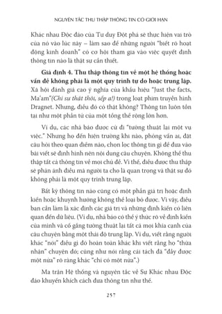 nguyên Tắc Thu Thập Thông Tin có giới hạn
257
Khác nhau Độc đáo của Tư duy Đột phá sẽ thực hiện vai trò
của nó vào lúc này – làm sao để những người “biết rõ hoạt
động kinh doanh” có cơ hội tham gia vào việc quyết định
thông tin nào là thật sự cần thiết.
Giả định 4. Thu thập thông tin về một hệ thống hoặc
vấn đề không phải là một quy trình tự do hoặc trung lập.
Xã hội đánh giá cao ý nghĩa của khẩu hiệu “Just the facts,
Ma’am”(Chỉ sự thật thôi, sếp ạ!) trong loạt phim truyền hình
Dragnet. Nhưng, điều đó có thật không? Thông tin luôn tồn
tại như một phần tử của một tổng thể rộng lớn hơn.
Ví dụ, các nhà báo được cử đi “tường thuật lại một vụ
việc.” Nhưng họ đến hiện trường khi nào, phỏng vấn ai, đặt
câu hỏi theo quan điểm nào, chọn lọc thông tin gì để đưa vào
bài viết sẽ định hình nên nội dung câu chuyện. Không thể thu
thập tất cả thông tin về mọi chủ đề. Vì thế, điều được thu thập
sẽ phản ánh điều mà người ta cho là quan trọng và thật sự đó
không phải là một quy trình trung lập.
Bất kỳ thông tin nào cũng có một phần giá trị hoặc định
kiến hoặc khuynh hướng không thể loại bỏ được. Vì vậy, điều
bạn cần làm là xác định các giá trị và những định kiến có liên
quan đến dữ liệu. (Ví dụ, nhà báo có thể ý thức rõ về định kiến
của mình và cố gắng tường thuật lại tất cả mọi khía cạnh của
câu chuyện bằng một thái độ trung lập. Ví dụ, viết rằng người
khác “nói” điều gì đó hoàn toàn khác khi viết rằng họ “thừa
nhận” chuyện đó; cũng như nói rằng cái tách đã “đầy được
một nửa” rõ ràng khác “chỉ có một nửa”.)
Ma trận Hệ thống và nguyên tắc về Sự Khác nhau Độc
đáo khuyến khích cách đưa thông tin như thế.
 