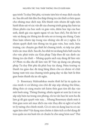 nguyên Tắc Thu Thập Thông Tin có giới hạn
259
quy trình Tư duy Đột phá, và trước tiên hỏi về mục đích của dự
án. Sau đó anh bắt đầu thu thập thông tin cần thiết có liên quan
cho những mục đích này. Khi thành viên nhóm đề nghị tiến
hành khảo sát về các vấn đề của chương trình giảng dạy hiện tại
(than phiền của học sinh và giáo viên, điểm học tập của học
sinh, đánh giá của người ngoài về các hạn chế), Pat đã hỏi về
việc sử dụng các thông tin đó nếu nó có trong sáu tháng. Cuộc
thảo luận nhóm tập trung vào những vấn đề có ý nghĩa. Cả
nhóm quyết định tìm thông tin từ giáo viên, học sinh, hiệu
trưởng, các chuyên gia thiết kế chương trình, và tiếp tục phát
triển các mục đích. Sau đó, họ nhất trí sử dụng hiểu biết của họ
cho việc phát triển các Giải pháp Tiếp theo để xác định các
thông tin cần thiết – Những quyển sách này dùng để làm việc
A? Phim và đầu đĩa để làm việc B? Việc áp dụng các phương
pháp Tư duy Đột phá đã phát huy tác dụng. Hiệu trưởng và
thanh tra giáo dục đã tặng bằng khen cho cả nhóm về chất
lượng vượt trội của chương trình giảng dạy và đặc biệt là thời
gian hoàn thành dự án rất ngắn.
2- Rosemary Makradokus muốn thiết kế lại tủ quần áo
của mình vì cô không còn chỗ để sắp xếp những thứ khác,
đồng thời cô cũng muốn tiết kiệm thời gian tìm đồ đạc vào
mỗi buổi sáng. Thông thường, nhiều người sẽ xem lại tỉ mỉ sự
sắp xếp hiện tại trong căn phòng, rồi tư vấn bạn bè xem họ đã
làm gì để giải quyết việc này… Nhưng Rosemary dành một ít
thời gian xem xét mục đích của việc thay đổi và nghĩ về sự bố
trí lý tưởng cho chính mình. Cô có nên sử dụng loại tủ có các
ngăn kéo nhỏ? Vật dụng nào chiếm ít diện tích có thể dùng để
treo quần áo mà buối tối cô chuẩn bị cho sáng hôm sau? Thứ
 