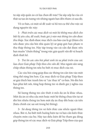 Tư duy ĐộT phá
260
tự sắp xếp quần áo cô lựa chọn để mặc? Sự sắp xếp lại của cô
thật sự tạo ấn tượng với những người bạn đến thăm cô sau đó.
Về cơ bản, có một số đề xuất và hỗ trợ cụ thể cho việc sử
dụng nguyên tắc này:
1- Phát triển các mục đích và một hệ thống mục đích cho
bất kỳ yêu cầu, đề xuất, hoặc gợi ý nào mà thông tin cần được
thu thập. Xác định được mục đích của báo cáo là gì (thậm chí
nếu được yêu cầu bởi nhà quản lý) sẽ giúp giới hạn phạm vi
thu thập thông tin. Hãy tập trung vào cái cần đạt được nếu
bạn muốn “chiến thắng” trong việc giải quyết vấn đề và hoạch
định thiết kế.
2- Trả lời các câu hỏi phát sinh từ sự phát triển của các
lựa chọn Giải pháp Tiếp theo cho vấn đề. Mọi người sẵn sàng
chấp nhận thông tin nếu họ biết rõ mục đích của nó.
Các câu hỏi cũng giúp đưa các thông tin cần tìm vào một
tổng thể rộng lớn hơn. Các mục đích và Giải pháp Tiếp theo
sẽ giải thích bức tranh lớn và “các thực tế” cơ bản. Nó đòi hỏi
bạn phải kết nối, tổng hợp thông tin và đánh giá ý nghĩa của
thông tin.
Số lượng thông tin cần thiết ở mỗi dự án là khác nhau.
Một dự án có nhu cầu mới hoặc một hệ thống chưa tồn tại sẽ
đòi hỏi nhiều thông tin hơn một dự án thay đổi hoặc cải tiến
(hiệu chỉnh các sai sót trong hệ thống).
3- Sử dụng thông tin và kiến thức của nhiều người khác
nhau. Bởi vì, họ biết tình huống hiện tại và bạn cần kiến thức
chuyên môn của họ. Hãy tạo điều kiện để họ tham gia đóng
góp thông tin về các mục đích và Giải pháp Tiếp theo của quá
 