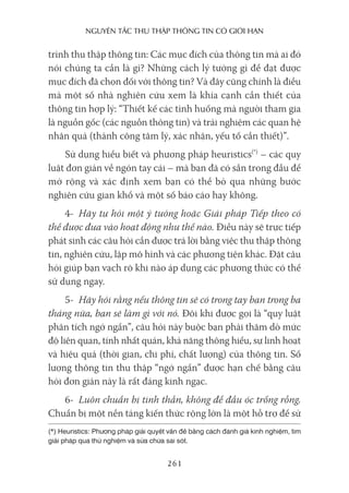 nguyên Tắc Thu Thập Thông Tin có giới hạn
261
trình thu thập thông tin: Các mục đích của thông tin mà ai đó
nói chúng ta cần là gì? Những cách lý tưởng gì để đạt được
mục đích đã chọn đối với thông tin? Và đây cũng chính là điều
mà một số nhà nghiên cứu xem là khía cạnh cần thiết của
thông tin hợp lý: “Thiết kế các tình huống mà người tham gia
là nguồn gốc (các nguồn thông tin) và trải nghiệm các quan hệ
nhân quả (thành công tâm lý, xác nhận, yếu tố cần thiết)”.
Sử dụng hiểu biết và phương pháp heuristics(*)
– các quy
luật đơn giản về ngón tay cái – mà bạn đã có sẵn trong đầu để
mở rộng và xác định xem bạn có thể bỏ qua những bước
nghiên cứu gian khổ và một số báo cáo hay không.
4- Hãy tự hỏi một ý tưởng hoặc Giải pháp Tiếp theo có
thể được đưa vào hoạt động như thế nào. Điều này sẽ trực tiếp
phát sinh các câu hỏi cần được trả lời bằng việc thu thập thông
tin, nghiên cứu, lập mô hình và các phương tiện khác. Đặt câu
hỏi giúp bạn vạch rõ khi nào áp dụng các phương thức có thể
sử dụng ngay.
5- Hãy hỏi rằng nếu thông tin sẽ có trong tay bạn trong ba
tháng nữa, bạn sẽ làm gì với nó. Đôi khi được gọi là “quy luật
phân tích ngớ ngẩn”, câu hỏi này buộc bạn phải thăm dò mức
độ liên quan, tính nhất quán, khả năng thông hiểu, sự linh hoạt
và hiệu quả (thời gian, chi phí, chất lượng) của thông tin. Số
lượng thông tin thu thập “ngớ ngẩn” được hạn chế bằng câu
hỏi đơn giản này là rất đáng kinh ngạc.
6- Luôn chuẩn bị tinh thần, không để đầu óc trống rỗng.
Chuẩn bị một nền tảng kiến thức rộng lớn là một hỗ trợ để sử
(*) Heuristics: Phương pháp giải quyết vấn đề bằng cách đánh giá kinh nghiệm, tìm
giải pháp qua thử nghiệm và sửa chữa sai sót.
 