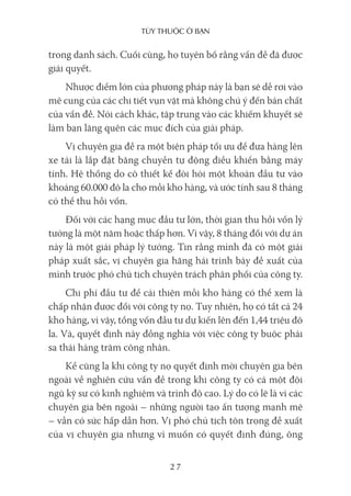 Tùy Thuộc ở bạn
27
trong danh sách. Cuối cùng, họ tuyên bố rằng vấn đề đã được
giải quyết.
Nhược điểm lớn của phương pháp này là bạn sẽ dễ rơi vào
mê cung của các chi tiết vụn vặt mà không chú ý đến bản chất
của vấn đề. Nói cách khác, tập trung vào các khiếm khuyết sẽ
làm bạn lãng quên các mục đích của giải pháp.
Vị chuyên gia đề ra một biện pháp tối ưu để đưa hàng lên
xe tải là lắp đặt băng chuyền tự động điều khiển bằng máy
tính. Hệ thống do cô thiết kế đòi hỏi một khoản đầu tư vào
khoảng 60.000 đô la cho mỗi kho hàng, và ước tính sau 8 tháng
có thể thu hồi vốn.
Đối với các hạng mục đầu tư lớn, thời gian thu hồi vốn lý
tưởng là một năm hoặc thấp hơn. Vì vậy, 8 tháng đối với dự án
này là một giải pháp lý tưởng. Tin rằng mình đã có một giải
pháp xuất sắc, vị chuyên gia hăng hái trình bày đề xuất của
mình trước phó chủ tịch chuyên trách phân phối của công ty.
Chi phí đầu tư để cải thiện mỗi kho hàng có thể xem là
chấp nhận được đối với công ty nọ. Tuy nhiên, họ có tất cả 24
kho hàng, vì vậy, tổng vốn đầu tư dự kiến lên đến 1,44 triệu đô
la. Và, quyết định này đồng nghĩa với việc công ty buộc phải
sa thải hàng trăm công nhân.
Kể cũng lạ khi công ty nọ quyết định mời chuyên gia bên
ngoài về nghiên cứu vấn đề trong khi công ty có cả một đội
ngũ kỹ sư có kinh nghiệm và trình độ cao. Lý do có lẽ là vì các
chuyên gia bên ngoài – những người tạo ấn tượng mạnh mẽ
– vẫn có sức hấp dẫn hơn. Vị phó chủ tịch tôn trọng đề xuất
của vị chuyên gia nhưng vì muốn có quyết định đúng, ông
 