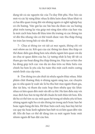 Tư duy ĐộT phá
262
dụng tất cả các nguyên tắc của Tư duy Đột phá. Học hỏi cái
mới và các kỹ năng khác nhau là điều luôn được khao khát và
cả hai đều quan trọng đối với những người có nghề nghiệp hay
có chí hướng. Việc giữ lại các bài báo dự đoán các xu hướng
phát triển tương lai vừa giúp mở rộng tầm nhìn của bạn vừa
là một cách hữu hiệu để thâu tóm thị trường và các thông tin
về đối thủ nhưng vẫn có thể tránh được việc thu thập thông
tin tràn lan trong bất cứ vấn đề nào.
7- Chia sẻ thông tin với tất cả mọi người, không chỉ với
một nhóm ưu tú. Kết quả của các thông tin được thu thập có
thể được diễn giải đúng hơn nếu nhiều người liên quan với dự
án chia sẻ quan điểm của họ. Lý tưởng nhất là hãy để tất cả
tham gia vào hoạt động thu thập thông tin. Hãy tạo cơ hội cho
họ đóng góp tích cực vào dự án dựa trên sự thấu hiểu của
chính họ hơn là yêu cầu họ tuân thủ một cách miễn cưỡng
mệnh lệnh của cấp trên.
8- Tìm thông tin cần thiết từ nhiều nguồn khác nhau. Một
phẩm chất thường thấy ở những người sáng tạo, các chuyên
gia và nhà quản lý xuất sắc là họ thu hút mọi người tham gia,
đọc tài liệu, và tham dự cuộc họp theo nhiều quy tắc khác
nhau có liên quan đến một vấn đề cụ thể. Họ làm điều này với
mục đích học hỏi từ tập thể để chuẩn bị tinh thần tốt hơn. Khi
đó họ có thể tìm ra các mối quan hệ trong số nhiều yếu tố hơn
những người nghĩ họ có sẵn thông tin trong sách hoặc bạn bè
hoặc ngân hàng dữ liệu. Để thực hiện cách này, bạn hãy liệt kê
các quy tắc hoặc kinh nghiệm bạn biết và có liên quan đến vấn
đề. Khi đó bạn có thể dễ dàng tìm ra một người hoặc một
nhóm người để bạn đặt câu hỏi.
 