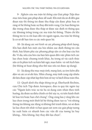 nguyên Tắc Thu Thập Thông Tin có giới hạn
263
9- Nghiên cứu ma trận hệ thống của Giải pháp Tiếp theo
mục tiêu hoặc giải pháp được đề xuất. Khi một dự án đi đến giai
đoạn này thì thông tin được thu thập cần được phác họa rõ
ràng về hệ thống hoặc sự thay đổi triển vọng. Các loại thông tin
đặc trưng chưa được thu thập sẽ được xác định rõ thông qua
các khoảng trống trong các ma trận hệ thống. Thậm chí khi
thông tin tỏ ra rối loạn đối với người ngoài, ma trận hệ thống
là cơ sở để bạn tìm ra các mối quan hệ.
10- Sử dụng các mô hình và các phương pháp định lượng.
Khi bạn định hỏi một câu hỏi nhằm xác định thông tin cần
thiết, hãy khám phá các phương pháp sẵn có cho loại câu hỏi
đó. Ví dụ, nếu câu hỏi của bạn liên quan đến việc phân tích các
lựa chọn hoặc chương trình khác, ba trong số vài cách thức
sẵn có là phân tích sự kiện bất ngờ, mạo hiểm và viết kịch bản
(hệ thống sẽ hoạt động như thế nào nếu nó được áp dụng).
11- Sử dụng thư mục máy tính, mạng lưới, sự tìm kiếm đều
đặn và các cơ sở dữ liệu. Nhìn chung, máy tính cung cấp nhiều
dữ liệu được cập nhật kịp thời hơn sổ tay và bách khoa toàn thư.
12- Quyết định thu thập thông tin gì. Eberhardt Rechtin,
cựu Chủ tịch Tập đoàn Aerospace, đưa ra quy tắc ngón tay
cái: “Người kiến trúc sư tài ba sử dụng cảm nhận theo tình
huống, dự đoán sự điều chỉnh có thể xảy ra, và tiến hành thiết
kế loại trừ hoặc hạn chế chúng”. Ông cũng lưu ý rằng khi các
lựa chọn trong một thiết kế hệ thống được tạo ra “với những
thông tin không xác đáng và không thể tránh khỏi, nó sẽ đem
lại lựa chọn tốt nhất và bạn quan sát xem các giải pháp tương
lai xuất hiện có nhanh hơn các vấn đề của tương lai hay
không... Nếu không, hãy thay đổi lựa chọn”.
 