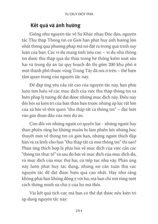 Tư duy ĐộT phá
264
Kết quả và ảnh hưởng
Giống như nguyên tắc về Sự Khác nhau Độc đáo, nguyên
tắc Thu thập Thông tin có Giới hạn phát huy ảnh hưởng lớn
nhất thông qua phương pháp mà nó đặt ra trong quá trình suy
luận của bạn. Các ví dụ mang tính tiêu cực – ví dụ như thông
tin được thu thập quá dư thừa trong hệ thống kiểm soát sâu
hại và trong dự án tái quy hoạch đô thị gồm 200 khu phố ở
một thành phố thuộc vùng Trung Tây đã nói ở trên – thể hiện
tầm quan trọng của nguyên tắc này.
Để đáp ứng yêu cầu rất cao của nguyên tắc này, bạn phải
luôn tìm hiểu về các mục đích của việc thu thập thông tin và
biện pháp lý tưởng để đạt được những mục đích này. Điều này
đòi hỏi sự kiên trì của bản thân bạn trước những áp lực rất lớn
của xã hội về thói quen “thu thập tất cả thông tin” – đặc biệt
vào giai đoạn đầu của mọi dự án.
Còn đối với những người có quyền lực - những người hay
than phiền rằng họ không muốn bị làm phiền bởi những học
thuyết mới về thông tin có giới hạn, những người thích đập
bàn và ra lệnh cho bạn “thu thập tất cả mọi thông tin” thì sao?
Phản ứng thích hợp là phải hỏi về mục đích của việc cần các
“thông tin thực tế” và sau đó hỏi về mục đích của mục đích đó,
và mục đích của mục thứ hai, cứ tiếp tục như vậy. Phản ứng
này luôn phát huy tác dụng, nhưng nó cần tuân thủ các
nguyên tắc để đạt được hiệu quả cao nhất. Hãy nhớ rằng
không phải bạn không đồng ý với họ; mà bạn chỉ mở rộng một
cách thông minh sự chú ý của họ mà thôi.
Vài kết quả tích cực mà bạn có thể đạt được nếu kiên trì
áp dụng nguyên tắc này:
 