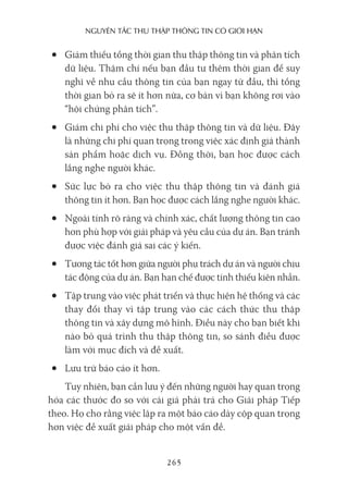 nguyên Tắc Thu Thập Thông Tin có giới hạn
265
• Giảm thiểu tổng thời gian thu thập thông tin và phân tích
dữ liệu. Thậm chí nếu bạn đầu tư thêm thời gian để suy
nghĩ về nhu cầu thông tin của bạn ngay từ đầu, thì tổng
thời gian bỏ ra sẽ ít hơn nữa, cơ bản vì bạn không rơi vào
“hội chứng phân tích”.
• Giảm chi phí cho việc thu thập thông tin và dữ liệu. Đây
là những chi phí quan trọng trong việc xác định giá thành
sản phẩm hoặc dịch vụ. Đồng thời, bạn học được cách
lắng nghe người khác.
• Sức lực bỏ ra cho việc thu thập thông tin và đánh giá
thông tin ít hơn. Bạn học được cách lắng nghe người khác.
• Ngoài tính rõ ràng và chính xác, chất lượng thông tin cao
hơn phù hợp với giải pháp và yêu cầu của dự án. Bạn tránh
được việc đánh giá sai các ý kiến.
• Tương tác tốt hơn giữa người phụ trách dự án và người chịu
tác động của dự án. Bạn hạn chế được tính thiếu kiên nhẫn.
• Tập trung vào việc phát triển và thực hiện hệ thống và các
thay đổi thay vì tập trung vào các cách thức thu thập
thông tin và xây dựng mô hình. Điều này cho bạn biết khi
nào bỏ quá trình thu thập thông tin, so sánh điều được
làm với mục đích và đề xuất.
• Lưu trữ báo cáo ít hơn.
Tuy nhiên, bạn cần lưu ý đến những người hay quan trọng
hóa các thước đo so với cái giá phải trả cho Giải pháp Tiếp
theo. Họ cho rằng việc lập ra một báo cáo dày cộp quan trọng
hơn việc đề xuất giải pháp cho một vấn đề.
 