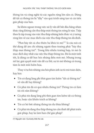 nguyên Tắc Thu Thập Thông Tin có giới hạn
267
thông tin và công nghệ từ các nguồn rộng lớn sẵn có. Đừng
để tất cả thông tin bị “đẩy” vào quá trình sáng tạo và cải tiến
giải pháp của bạn.
Sự khôn ngoan trong việc xử lý vấn đề bắt đầu bằng nhận
thức rằng không cần thu thập một thông tin riêng lẻ nào. Tiếp
theo là tập trung vào việc thu thập những kiến thức và ý tưởng
rộng lớn về các mục đích của việc thu thập thông tin đã định.
“Phơi bày tất cả cho thiên hạ khỏi tò mò”(*)
là câu nói có
thể dùng để ám chỉ những người theo trường phái “hãy thu
thập mọi thông tin!”. Trong khá nhiều trường hợp, tò mò là
mục đích duy nhất của việc thu thập thông tin. Đó là một tính
tốt, là động cơ để học hỏi những điều mới mẻ. Nhưng trong
nỗ lực giải quyết một vấn đề cụ thể, sự tò mò không có trọng
tâm là một mối hiểm họa.
Thay vì tự hỏi những câu hỏi phản ánh sự tò mò toàn diện,
hãy hỏi:
• Tôi có đang lãng phí thời gian tìm kiếm “tất cả thông tin”
về vấn đề hay không?
• Có phải tôi đã có quá nhiều thông tin? Thông tin có làm
tôi rối rắm không?
• Có phải tôi đang lãng phí thời gian tìm kiếm tất cả thông
tin, hoặc cần khiển trách ai không?
• Tôi có bỏ bớt những thông tin dư thừa không?
• Có phải tôi đang thu thập thông tin cần thiết để phát triển
giải pháp, hay lại làm hạn chế giải pháp?
(*) Nguyên văn: Curiosity kills the cat.
 