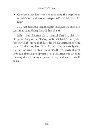 Tư duy ĐộT phá
268
• Các thành viên khác của nhóm có đang thu thập thông
tin để chứng minh một vài giải pháp đề xuất là không phù
hợp?
Nếu một dự án thu thập thông tin không đáng để bạn tiếp
tục, thì nó cũng không đáng để làm cho tốt.
Mầm mống phát sinh của tư tưởng chủ bại là sự phân tích
chi tiết cái đang tồn tại. “Thông tin” là một đại diện hợp lý cho
“các quy định” trong định luật thứ 39 của Augustine: “Quy
định có ở khắp nơi, được đề ra như một công cụ quản lý, đảm
nhiệm cuộc sống của chính nó và biểu thị một mô hình phát
triển gần như song song với mô hình phát triển của các thực
thể sống khác có thể được quan sát trong tự nhiên, đặc biệt là
cỏ dại”.
 